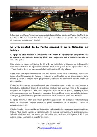Luberriaga, señaló que, “solamente ha aumentado la cantidad de turistas en Paraná, San Martín de
Los Andes, Mendoza y ciudad de Buenos Aires, por eso podemos decir que ha sido un muy buen
fin de semana para nosotros”, finalizó.


La Universidad de La Punta competirá en la RoboCup en
México
El equipo de fútbol robot de la Universidad de La Punta (ULP) competirá, por primera vez,
en el torneo internacional ‘RoboCup 2012’, una competencia que se disputa cada año en
diferentes países.

Esta edición se jugará en México, del 18 al 24 de junio, bajo la dirección de la Federación
Mexicana de Robótica. Se esperan representantes de 40 países y unos 40 mil espectadores. Será la
17ª edición de la Robocup, torneo mundial de inteligencia artificial y robótica.

RoboCup es una organización internacional que aglutina instituciones alrededor del planeta que
tienen a la robótica como eje. Durante el certamen se pueden observar los últimos avances en la
materia y ver en la cancha robots programados y armados por estudiantes de nivel medio de
diversos países.

El objetivo del evento es que estudiantes de todo el mundo pongan a prueba sus conocimientos y
habilidades, mediante el desarrollo de sistemas robóticos que resuelven retos en las diferentes
categorías de competencia. Son cinco categorías: Robocup Soccer (fútbol) Robocup Rescue
(robots para rescate en caso de desastres naturales), Robocup Home (robots que trabajan en tareas
del hogar), y Robocup Junior, para adolescentes con robots que bailan, entre otras destrezas.

El equipo de la ULP estará conformado por chicos que asisten a los talleres de fútbol robot que
brinda la Universidad, quienes tendrán su propia competencia en la provincia a modo de
entrenamiento previo.

Cristian Moleker, director del Parque Informático La Punta (PILP), expresó que la participación en
México “dará mucho prestigio y reconocimiento, por su nivel internacional,” a quienes compitan.
Además señaló que será “un premio para los chicos que conforman el equipo de la ULP, que
dedican tiempo y esfuerzo en aprender robótica”.


                                  TEL: (02652) 452000 INT: 3048

                                 MAIL: prensagubsl@yahoo.com.ar
 