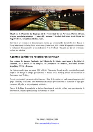 El jefe de la Dirección del Registro Civil y Capacidad de las Personas, Martín Olivero,
informó que el día miércoles 11, jueves 12 y viernes 13 de abril, la Unidad Móvil Digital del
Registro Civil, visitará localidad de Merlo.

Se trata de un operativo de documentación rápida que se mantendrá durante los tres días en la
Plaza Sobremonte de la localidad turística en el horario de 9:00 a 18:00. El operativo contemplará
la realización de documentos a los ciudadanos de la localidad y la zona que deseen acercarse a
realizar sus trámites.


Agentes Sanitarios recorrieron Donovan
Los equipos de Agentes Sanitarios del Ministerio de Salud, recorrieron la localidad de
Donovan, en el marco de la campaña de prevención de diarreas, Síndrome urémico
hemolítico (SUH), y Dengue.

La visita se realizó este martes de 9.00 a 16.00. Esta acción llevada a cabo completa la segunda
etapa de un trabajo de campo que comenzó el pasado 23 de marzo y abarcó las localidades de
Donovan y Juan W. Gez.

En esta oportunidad los Agentes distribuyeron 1 litro de lavandina por cada cuatro integrantes del
grupo familiar y se informó a los habitantes el correcto procedimiento de cloración de agua para
consumo. Además, se hizo entrega de repelentes.

Dentro de la labor desempeñada, se incluye la entrega de material gráfico para complementar la
información, un censo poblacional y un rastrillaje de salud.




                                  TEL: (02652) 452000 INT: 3048

                                 MAIL: prensagubsl@yahoo.com.ar
 