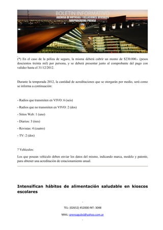 (*) En el caso de la póliza de seguro, la misma deberá cubrir un monto de $230.000.- (pesos
doscientos treinta mil) por persona, y se deberá presentar junto al comprobante del pago con
validez hasta el 31/12/2012.



Durante la temporada 2012, la cantidad de acreditaciones que se otorgarán por medio, será como
se informa a continuación:



- Radios que transmiten en VIVO: 6 (seis)

- Radios que no transmiten en VIVO: 2 (dos)

- Sitios Web: 1 (uno)

- Diarios: 3 (tres)

- Revistas: 4 (cuatro)

- TV: 2 (dos)



? Vehículos:

Los que posean vehículo deben enviar los datos del mismo, indicando marca, modelo y patente,
para obtener una acreditación de estacionamiento anual.




Intensifican hábitos de alimentación saludable en kioscos
escolares



                                  TEL: (02652) 452000 INT: 3048

                                MAIL: prensagubsl@yahoo.com.ar
 