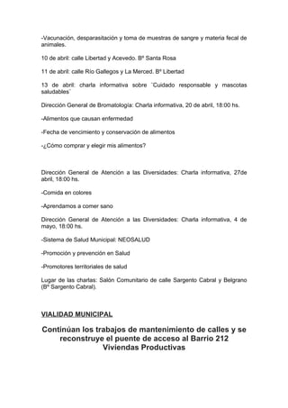 -Vacunación, desparasitación y toma de muestras de sangre y materia fecal de
animales.

10 de abril: calle Libertad y Acevedo. Bº Santa Rosa

11 de abril: calle Río Gallegos y La Merced. Bº Libertad

13 de abril: charla informativa sobre ¨Cuidado responsable y mascotas
saludables¨

Dirección General de Bromatología: Charla informativa, 20 de abril, 18:00 hs.

-Alimentos que causan enfermedad

-Fecha de vencimiento y conservación de alimentos

-¿Cómo comprar y elegir mis alimentos?



Dirección General de Atención a las Diversidades: Charla informativa, 27de
abril, 18:00 hs.

-Comida en colores

-Aprendamos a comer sano

Dirección General de Atención a las Diversidades: Charla informativa, 4 de
mayo, 18:00 hs.

-Sistema de Salud Municipal: NEOSALUD

-Promoción y prevención en Salud

-Promotores territoriales de salud

Lugar de las charlas: Salón Comunitario de calle Sargento Cabral y Belgrano
(Bº Sargento Cabral).



VIALIDAD MUNICIPAL

Continúan los trabajos de mantenimiento de calles y se
    reconstruye el puente de acceso al Barrio 212
                Viviendas Productivas
 