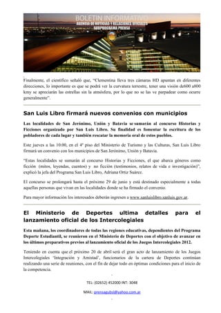 Finalmente, el científico señaló que, “Clementina lleva tres cámaras HD apuntan en diferentes
direcciones, lo importante es que se podrá ver la curvatura terrestre, tener una visión de600 a800
kmy se apreciarán las estrellas sin la atmósfera, por lo que no se las ve parpadear como ocurre
generalmente”.


San Luis Libro firmará nuevos convenios con municipios
Las localidades de San Jerónimo, Unión y Batavia se sumarán al concurso Historias y
Ficciones organizado por San Luis Libro. Su finalidad es fomentar la escritura de los
pobladores de cada lugar y también rescatar la memoria oral de estos pueblos.

Este jueves a las 10.00, en el 4º piso del Ministerio de Turismo y las Culturas, San Luis Libro
firmará un convenio con los municipios de San Jerónimo, Unión y Batavia.

“Estas localidades se sumarán al concurso Historias y Ficciones, el que abarca géneros como
ficción (mitos, leyendas, cuentos) y no ficción (testimonios, relatos de vida e investigación)”,
explicó la jefa del Programa San Luis Libro, Adriana Ortiz Suárez.

El concurso se prolongará hasta el próximo 29 de junio y está destinado especialmente a todas
aquellas personas que vivan en las localidades donde se ha firmado el convenio.

Para mayor información los interesados deberán ingresen a www.sanluislibro.sanluis.gov.ar.


El Ministerio de Deportes ultima detalles                                            para        el
lanzamiento oficial de los Intercolegiales
Esta mañana, los coordinadores de todas las regiones educativas, dependientes del Programa
Deporte Estudiantil, se reunieron en el Ministerio de Deportes con el objetivo de avanzar en
los últimos preparativos previos al lanzamiento oficial de los Juegos Intercolegiales 2012.

Teniendo en cuenta que el próximo 20 de abril será el gran acto de lanzamiento de los Juegos
Intercolegiales ‘Integración y Amistad’, funcionarios de la cartera de Deportes continúan
realizando una serie de reuniones, con el fin de dejar todo en óptimas condiciones para el inicio de
la competencia.

                                   TEL: (02652) 452000 INT: 3048

                                 MAIL: prensagubsl@yahoo.com.ar
 