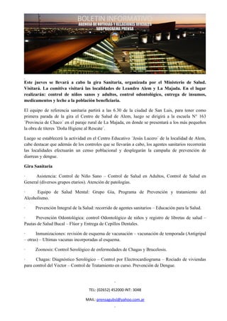 Este jueves se llevará a cabo la gira Sanitaria, organizada por el Ministerio de Salud.
Visitará. La comitiva visitará las localidades de Leandro Alem y La Majada. En el lugar
realizarán: control de niños sanos y adultos, control odontológico, entrega de insumos,
medicamentos y leche a la población beneficiaria.

El equipo de referencia sanitaria partirá a las 6.30 de la ciudad de San Luis, para tener como
primera parada de la gira el Centro de Salud de Alem, luego se dirigirá a la escuela N° 163
´Provincia de Chaco´ en el paraje rural de La Majada, en donde se presentará a los más pequeños
la obra de títeres ´Doña Higiene al Rescate´.

Luego se establecerá la actividad en el Centro Educativo ´Jesús Lucero´ de la localidad de Alem,
cabe destacar que además de los controles que se llevarán a cabo, los agentes sanitarios recorrerán
las localidades efectuarán un censo poblacional y desplegarán la campaña de prevención de
diarreas y dengue.

Gira Sanitaria

·     Asistencia: Control de Niño Sano – Control de Salud en Adultos, Control de Salud en
General (diversos grupos etarios). Atención de patologías.

·     Equipo de Salud Mental: Grupo Gia, Programa de Prevención y tratamiento del
Alcoholismo.

·     Prevención Integral de la Salud: recorrido de agentes sanitarios – Educación para la Salud.

·     Prevención Odontológica: control Odontológico de niños y registro de libretas de salud –
Pautas de Salud Bucal – Flúor y Entrega de Cepillos Dentales.

·      Inmunizaciones: revisión de esquema de vacunación – vacunación de temporada (Antigripal
– otras) – Ultimas vacunas incorporadas al esquema.

·     Zoonosis: Control Serológico de enfermedades de Chagas y Brucelosis.

·     Chagas: Diagnóstico Serológico – Control por Electrocardiograma – Rociado de viviendas
para control del Vector – Control de Tratamiento en curso. Prevención de Dengue.




                                   TEL: (02652) 452000 INT: 3048

                                 MAIL: prensagubsl@yahoo.com.ar
 