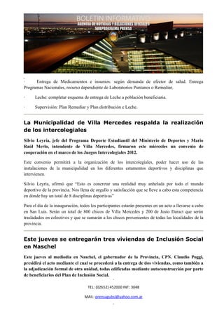 ·     Entrega de Medicamentos e insumos: según demanda de efector de salud. Entrega
Programas Nacionales, recurso dependiente de Laboratorios Puntanos o Remediar.

·     Leche: completar esquema de entrega de Leche a población beneficiaria.

·     Supervisión: Plan Remediar y Plan distribución e Leche.


La Municipalidad de Villa Mercedes respalda la realización
de los intercolegiales
Silvio Leyría, jefe del Programa Deporte Estudiantil del Ministerio de Deportes y Mario
Raúl Merlo, intendente de Villa Mercedes, firmaron este miércoles un convenio de
cooperación en el marco de los Juegos Intercolegiales 2012.

Este convenio permitirá a la organización de los intercolegiales, poder hacer uso de las
instalaciones de la municipalidad en los diferentes estamentos deportivos y disciplinas que
intervienen.

Silvio Leyría, afirmó que “Esto es concretar una realidad muy anhelada por todo el mundo
deportivo de la provincia. Nos llena de orgullo y satisfacción que se lleve a cabo esta competencia
en donde hay un total de 8 disciplinas deportivas”

Para el día de la inauguración, todos los participantes estarán presentes en un acto a llevarse a cabo
en San Luis. Serán un total de 800 chicos de Villa Mercedes y 200 de Justo Daract que serán
trasladados en colectivos y que se sumarán a los chicos provenientes de todas las localidades de la
provincia.


Este jueves se entregarán tres viviendas de Inclusión Social
en Naschel
Este jueves al mediodía en Naschel, el gobernador de la Provincia, CPN. Claudio Poggi,
presidirá el acto mediante el cual se procederá a la entrega de dos viviendas, como también a
la adjudicación formal de otra unidad, todas edificadas mediante autoconstrucción por parte
de beneficiarios del Plan de Inclusión Social.

                                    TEL: (02652) 452000 INT: 3048

                                  MAIL: prensagubsl@yahoo.com.ar
 