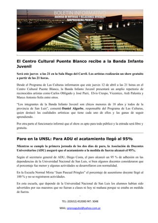 El Centro Cultural Puente Blanco recibe a la Banda Infanto
Juvenil
Será este jueves a las 21 en la Sala Hugo del Carril. Los artistas realizarán un show gratuito
a partir de las 21 horas.

Desde el Programa de Las Culturas informaron que este jueves 12 de abril a las 21 horas en el
Centro Cultural Puente Blanco, la Banda Infanto Juvenil presentará un amplio repertorio de
reconocidos artistas como Carlos Obligado y José Pieri, Elvis Crespo, Vicentico, Ardi Palestra y
Marco Antonio Solis entre otros.

“Los integrantes de la Banda Infanto Juvenil son chicos menores de 18 años y todos de la
provincia de San Luis”, comentó Daniel Algarbe, responsable del Programa de Las Culturas,
quien destacó las cualidades artísticas que tiene cada uno de ellos y las ganas de seguir
aprendiendo.

Por otra parte el funcionario informó que el show es apto para todo público y la entrada será libre y
gratuita.


Paro en la UNSL: Para ADU el acatamiento llegó al 95%
Mientras se cumple la primera jornada de los dos días de paro, la Asociación de Docentes
Universitarios (ADU) aseguró que el acatamiento a la medida de fuerza alcanzó el 95%.

Según el secretario general de ADU, Diego Costa, el paro alcanzó un 95 % de adhesión en las
dependencias de la Universidad Nacional de San Luis, si bien algunos docentes consideraron que
el porcentaje fue menor y algunas actividades se desarrollaron con normalidad.

En la Escuela Normal Mixta “Juan Pascual Pringles” el porcentaje de ausentismo docente llegó al
100 % y no se registraron actividades.

En esta escuela, que depende de la Universidad Nacional de San Luis los alumnos habían sido
advertidos por sus maestros que no fueran a clases ni hoy ni mañana porque se estaba en medida
de fuerza.

                                    TEL: (02652) 452000 INT: 3048

                                  MAIL: prensagubsl@yahoo.com.ar
 