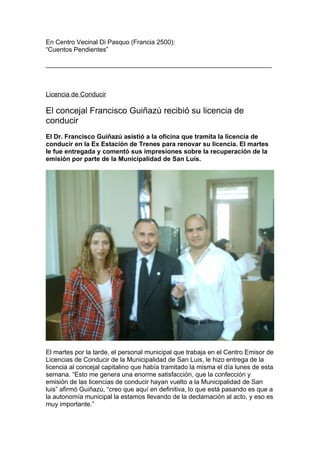 En Centro Vecinal Di Pasquo (Francia 2500):
“Cuentos Pendientes”

_______________________________________________________________



Licencia de Conducir

El concejal Francisco Guiñazú recibió su licencia de
conducir
El Dr. Francisco Guiñazú asistió a la oficina que tramita la licencia de
conducir en la Ex Estación de Trenes para renovar su licencia. El martes
le fue entregada y comentó sus impresiones sobre la recuperación de la
emisión por parte de la Municipalidad de San Luis.




El martes por la tarde, el personal municipal que trabaja en el Centro Emisor de
Licencias de Conducir de la Municipalidad de San Luis, le hizo entrega de la
licencia al concejal capitalino que había tramitado la misma el día lunes de esta
semana. “Esto me genera una enorme satisfacción, que la confección y
emisión de las licencias de conducir hayan vuelto a la Municipalidad de San
luis” afirmó Guiñazú, “creo que aquí en definitiva, lo que está pasando es que a
la autonomía municipal la estamos llevando de la declamación al acto, y eso es
muy importante.”
 