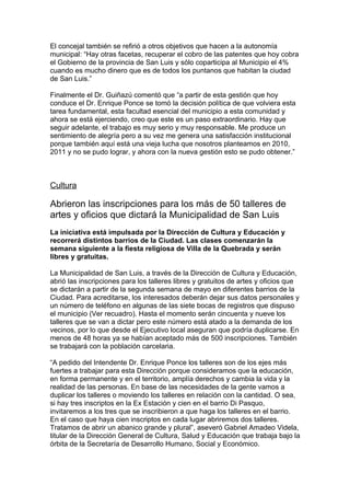 El concejal también se refirió a otros objetivos que hacen a la autonomía
municipal: “Hay otras facetas, recuperar el cobro de las patentes que hoy cobra
el Gobierno de la provincia de San Luis y sólo coparticipa al Municipio el 4%
cuando es mucho dinero que es de todos los puntanos que habitan la ciudad
de San Luis.”

Finalmente el Dr. Guiñazú comentó que “a partir de esta gestión que hoy
conduce el Dr. Enrique Ponce se tomó la decisión política de que volviera esta
tarea fundamental, esta facultad esencial del municipio a esta comunidad y
ahora se está ejerciendo, creo que este es un paso extraordinario. Hay que
seguir adelante, el trabajo es muy serio y muy responsable. Me produce un
sentimiento de alegría pero a su vez me genera una satisfacción institucional
porque también aquí está una vieja lucha que nosotros planteamos en 2010,
2011 y no se pudo lograr, y ahora con la nueva gestión esto se pudo obtener.”



Cultura

Abrieron las inscripciones para los más de 50 talleres de
artes y oficios que dictará la Municipalidad de San Luis
La iniciativa está impulsada por la Dirección de Cultura y Educación y
recorrerá distintos barrios de la Ciudad. Las clases comenzarán la
semana siguiente a la fiesta religiosa de Villa de la Quebrada y serán
libres y gratuitas.

La Municipalidad de San Luis, a través de la Dirección de Cultura y Educación,
abrió las inscripciones para los talleres libres y gratuitos de artes y oficios que
se dictarán a partir de la segunda semana de mayo en diferentes barrios de la
Ciudad. Para acreditarse, los interesados deberán dejar sus datos personales y
un número de teléfono en algunas de las siete bocas de registros que dispuso
el municipio (Ver recuadro). Hasta el momento serán cincuenta y nueve los
talleres que se van a dictar pero este número está atado a la demanda de los
vecinos, por lo que desde el Ejecutivo local aseguran que podría duplicarse. En
menos de 48 horas ya se habían aceptado más de 500 inscripciones. También
se trabajará con la población carcelaria.

“A pedido del Intendente Dr. Enrique Ponce los talleres son de los ejes más
fuertes a trabajar para esta Dirección porque consideramos que la educación,
en forma permanente y en el territorio, amplía derechos y cambia la vida y la
realidad de las personas. En base de las necesidades de la gente vamos a
duplicar los talleres o moviendo los talleres en relación con la cantidad. O sea,
si hay tres inscriptos en la Ex Estación y cien en el barrio Di Pasquo,
invitaremos a los tres que se inscribieron a que haga los talleres en el barrio.
En el caso que haya cien inscriptos en cada lugar abriremos dos talleres.
Tratamos de abrir un abanico grande y plural”, aseveró Gabriel Amadeo Videla,
titular de la Dirección General de Cultura, Salud y Educación que trabaja bajo la
órbita de la Secretaría de Desarrollo Humano, Social y Económico.
 