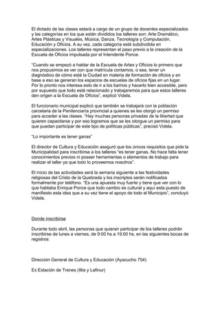 El dictado de las clases estará a cargo de un grupo de docentes especializados
y las categorías en los que están divididos los talleres son: Arte Dramático,
Artes Plásticas y Visuales, Música, Danza, Tecnología y Computación,
Educación y Oficios. A su vez, cada categoría está subdividida en
especializaciones. Los talleres representan el paso previo a la creación de la
Escuela de Oficios impulsada por el Intendente Ponce.

“Cuando se empezó a hablar de la Escuela de Artes y Oficios lo primero que
nos propusimos es ver con que matrícula contamos, o sea, tener un
diagnóstico de cómo está la Ciudad en materia de formación de oficios y en
base a eso se generan los espacios de escuelas de oficios fijas en un lugar.
Por lo pronto nos interesa esto de ir a los barrios y hacerlo bien accesible, pero
por supuesto que todo está relacionado y trabajaremos para que estos talleres
den origen a la Escuela de Oficios”, explicó Videla.

El funcionario municipal explicó que también se trabajará con la población
carcelaria de la Penitenciaría provincial a quienes se les otorgó un permiso
para acceder a las clases. “Hay muchas personas privadas de la libertad que
quieren capacitarse y por eso logramos que se les otorgue un permiso para
que puedan participar de este tipo de políticas públicas”, precisó Videla.

“Lo importante es tener ganas”

El director de Cultura y Educación aseguró que los únicos requisitos que pide la
Municipalidad para inscribirse a los talleres “es tener ganas. No hace falta tener
conocimientos previos ni poseer herramientas o elementos de trabajo para
realizar el taller ya que todo lo proveemos nosotros”.

El inicio de las actividades será la semana siguiente a las festividades
religiosas del Cristo de la Quebrada y los inscriptos serán notificados
formalmente por teléfono. “Es una apuesta muy fuerte y tiene que ver con lo
que hablaba Enrique Ponce que todo cambio es cultural y aquí esta puesto de
manifiesto esta idea que a su vez tiene el apoyo de todo el Municipio”, concluyó
Videla.



Donde inscribirse

Durante todo abril, las personas que quieran participar de los talleres podrán
inscribirse de lunes a viernes, de 9:00 hs a 19:00 hs, en las siguientes bocas de
registros:



Dirección General de Cultura y Educación (Ayacucho 754)

Ex Estación de Trenes (Illia y Lafinur)
 