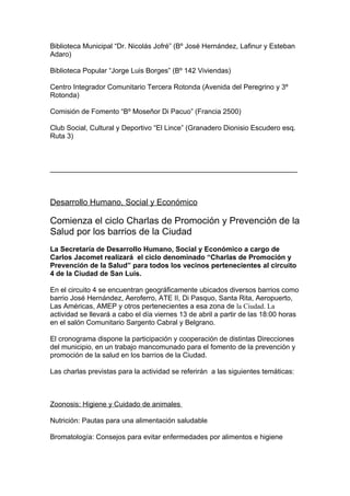 Biblioteca Municipal “Dr. Nicolás Jofré” (Bº José Hernández, Lafinur y Esteban
Adaro)

Biblioteca Popular “Jorge Luis Borges” (Bº 142 Viviendas)

Centro Integrador Comunitario Tercera Rotonda (Avenida del Peregrino y 3º
Rotonda)

Comisión de Fomento “Bº Moseñor Di Pacuo” (Francia 2500)

Club Social, Cultural y Deportivo “El Lince” (Granadero Dionisio Escudero esq.
Ruta 3)



_______________________________________________________________



Desarrollo Humano, Social y Económico

Comienza el ciclo Charlas de Promoción y Prevención de la
Salud por los barrios de la Ciudad
La Secretaría de Desarrollo Humano, Social y Económico a cargo de
Carlos Jacomet realizará el ciclo denominado “Charlas de Promoción y
Prevención de la Salud” para todos los vecinos pertenecientes al circuito
4 de la Ciudad de San Luis.

En el circuito 4 se encuentran geográficamente ubicados diversos barrios como
barrio José Hernández, Aeroferro, ATE II, Di Pasquo, Santa Rita, Aeropuerto,
Las Américas, AMEP y otros pertenecientes a esa zona de la Ciudad. La
actividad se llevará a cabo el día viernes 13 de abril a partir de las 18:00 horas
en el salón Comunitario Sargento Cabral y Belgrano.

El cronograma dispone la participación y cooperación de distintas Direcciones
del municipio, en un trabajo mancomunado para el fomento de la prevención y
promoción de la salud en los barrios de la Ciudad.

Las charlas previstas para la actividad se referirán a las siguientes temáticas:



Zoonosis: Higiene y Cuidado de animales

Nutrición: Pautas para una alimentación saludable

Bromatología: Consejos para evitar enfermedades por alimentos e higiene
 