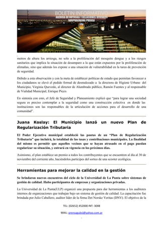 metros de altura los arriesga, no solo a la proliferación del mosquito dengue y a los riesgos
sanitarios que implica la situación de desamparo a la que están expuestos por la proliferación de
alimañas, sino que además los expone a una situación de vulnerabilidad en la tarea de prevención
de seguridad.

Debido a esta observación y con la meta de establecer políticas de estado que permitan favorecer a
los ciudadanos se elevó el pedido formal de desmalezado a la directora de Higiene Urbano del
Municipio, Virginia Quevedo, al director de Alumbrado público, Ramón Fuentes y al responsable
de Vialidad Municipal, Enrique Picco.

En sintonía con esto, el Jefe de Seguridad y Planeamiento explicó que “para lograr una sociedad
segura es preciso contemplar a la seguridad como una construcción colectiva en donde las
instituciones son las responsables de la articulación de acciones para el desarrollo de una
comunidad”.


Juana Koslay: El Municipio                          lanzó          un   nuevo       Plan       de
Regularización Tributaria
El Poder Ejecutivo municipal estableció las pautas de un “Plan de Regularización
Tributaria” que incluirá, la totalidad de las tasas y contribuciones municipales. La finalidad
del mismo es permitir que aquellos vecinos que se hayan atrasado en el pago puedan
regularizar su situación, y entrará en vigencia en los próximos días.

Asimismo, el plan establece un premio a todos los contribuyentes que se encuentren al día al 30 de
noviembre del corriente año, haciéndolos participes del sorteo de una scooter ecológica.


Herramientas para mejorar la calidad en la gestión
Se brindaron nuevos encuentros del ciclo de la Universidad de La Punta sobre sistemas de
gestión de calidad. Hubo participantes de empresas y organizaciones privadas.

La Universidad de La Punta(ULP) organizó una propuesta para dar herramientas a los auditores
internos de organizaciones que trabajan bajo un sistema de gestión de calidad. La capacitación fue
brindada por Julio Caballero, auditor líder de la firma Det Norske Veritas (DNV). El objetivo de la

                                   TEL: (02652) 452000 INT: 3048

                                 MAIL: prensagubsl@yahoo.com.ar
 