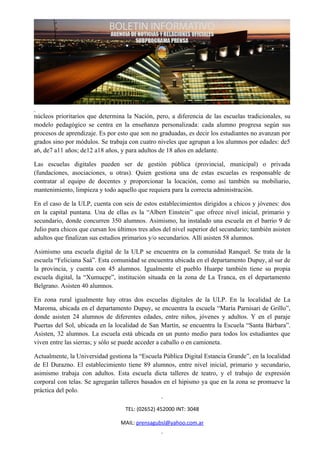 núcleos prioritarios que determina la Nación, pero, a diferencia de las escuelas tradicionales, su
modelo pedagógico se centra en la enseñanza personalizada: cada alumno progresa según sus
procesos de aprendizaje. Es por esto que son no graduadas, es decir los estudiantes no avanzan por
grados sino por módulos. Se trabaja con cuatro niveles que agrupan a los alumnos por edades: de5
a6, de7 a11 años; de12 a18 años, y para adultos de 18 años en adelante.

Las escuelas digitales pueden ser de gestión pública (provincial, municipal) o privada
(fundaciones, asociaciones, u otras). Quien gestiona una de estas escuelas es responsable de
contratar al equipo de docentes y proporcionar la locación, como así también su mobiliario,
mantenimiento, limpieza y todo aquello que requiera para la correcta administración.

En el caso de la ULP, cuenta con seis de estos establecimientos dirigidos a chicos y jóvenes: dos
en la capital puntana. Una de ellas es la “Albert Einstein” que ofrece nivel inicial, primario y
secundario, donde concurren 350 alumnos. Asimismo, ha instalado una escuela en el barrio 9 de
Julio para chicos que cursan los últimos tres años del nivel superior del secundario; también asisten
adultos que finalizan sus estudios primarios y/o secundarios. Allí asisten 58 alumnos.

Asimismo una escuela digital de la ULP se encuentra en la comunidad Ranquel. Se trata de la
escuela “Feliciana Saá”. Esta comunidad se encuentra ubicada en el departamento Dupuy, al sur de
la provincia, y cuenta con 45 alumnos. Igualmente el pueblo Huarpe también tiene su propia
escuela digital, la “Xumucpe”, institución situada en la zona de La Tranca, en el departamento
Belgrano. Asisten 40 alumnos.

En zona rural igualmente hay otras dos escuelas digitales de la ULP. En la localidad de La
Maroma, ubicada en el departamento Dupuy, se encuentra la escuela “María Parnisari de Grillo”,
donde asisten 24 alumnos de diferentes edades, entre niños, jóvenes y adultos. Y en el paraje
Puertas del Sol, ubicada en la localidad de San Martín, se encuentra la Escuela “Santa Bárbara”.
Asisten, 32 alumnos. La escuela está ubicada en un punto medio para todos los estudiantes que
viven entre las sierras; y sólo se puede acceder a caballo o en camioneta.

Actualmente, la Universidad gestiona la “Escuela Pública Digital Estancia Grande”, en la localidad
de El Durazno. El establecimiento tiene 89 alumnos, entre nivel inicial, primario y secundario,
asimismo trabaja con adultos. Esta escuela dicta talleres de teatro, y el trabajo de expresión
corporal con telas. Se agregarán talleres basados en el hipismo ya que en la zona se promueve la
práctica del polo.

                                    TEL: (02652) 452000 INT: 3048

                                  MAIL: prensagubsl@yahoo.com.ar
 