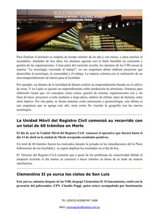 Para finalizar el primario se estipula un tiempo mínimo de un año y seis meses, y para concluir el
secundario, alrededor de tres años, los alumnos egresan con el título bachiller en economía y
gestión de las organizaciones. Como parte del currículo escolar, los alumnos de los CID cursan la
materia “La tecnología vinculada al trabajo”; en esa asignatura deben elaborar proyectos que
desarrollen la tecnología, la comunidad y el trabajo. La materia culmina con la realización de un
microemprendimiento de interés para la localidad.

Por ejemplo, un alumno de la localidad de Quines realizó un emprendimiento basado en el cultivo
de rosas. Y en Luján se ejecutó un emprendimiento sobre producción de artesanías. Entonces para
elaborarlo tienen que ver conceptos como costos, gestión de sistema, organizaciones con y sin
fines de lucro, proyectos a corto mediano y largo plazo, análisis de ofertas, tipos de facturas, entre
otros tópicos. Por otra parte, se dictan materias como astronomía y geotecnología, esta última es
una asignatura que se agrega este año, tiene como fin vincular la geografía con las nuevas
tecnologías.


La Unidad Móvil del Registro Civil comenzó su recorrido con
un total de 60 trámites en Merlo
El día de ayer la Unidad Móvil del Registro Civil comenzó el operativo que durará hasta el
día 13 de abril en la ciudad de Merlo arrojando resultados positivos.

Un toral de 60 trámites fueron los realizados durante la jornada en las inmediaciones del la Plaza
Sobremonte de esa localidad y se espera duplicar los resultados en el día de hoy.

El Director del Registro Civil comentó que a pesar de los problemas de conectividad debido al
temporal ocurrido el día martes se comenzó a hacer trámites en horas de la tarde de manera
satisfactoria.


Clementina II ya surca los cielos de San Luis
Este jueves, minutos después de las 9:00, despegó Clementina II. El lanzamiento, contó con la
presencia del gobernador, CPN. Claudio Poggi, quien estuvo acompañado por funcionarios



                                    TEL: (02652) 452000 INT: 3048

                                  MAIL: prensagubsl@yahoo.com.ar
 