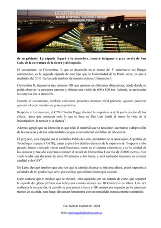 de su gabinete. La cápsula llegará a la atmosfera, tomará imágenes a gran escala de San
Luis, de la curvatura de la tierra y del espacio.

El lanzamiento de Clementina II, que se desarrolla en el marco del 5º aniversario del Parque
astronómico, es la segunda cápsula de este tipo que la Universidad de la Punta lanza, ya que a
mediados del 2011 fue lanzada también de manera exitosa, Clementina I.

Clementina II, transporta tres cámaras HD que apuntan en diferentes direcciones, desde donde se
podrá observar la curvatura terrestre y obtener una visión de 600 a 800 km. Además, se apreciarán
las estrellas sin la atmósfera.

Durante el lanzamiento, también estuvieron presentes alumnos nivel primario, quienes pudieron
apreciar el experimento con gran expectativa.

Respecto al lanzamiento, el CPN Claudio Poggi, destacó la importancia de la participación de los
chicos, “para que conozcan todo lo que se hace en San Luis desde el punto de vista de la
investigación, la técnica y la ciencia”.

Además agregó que su intención es que todo el material que se recolecte, sea puesto a disposición
de las escuelas y de las universidades ya que es un material científico de relevancia.

El proyecto, está dirigido por el científico Pablo de León, presidente de la Asociación Argentina de
Tecnología Espacial (AATE), quien explicó los detalles técnicos de la experiencia: “respecto a año
pasado, hemos realizado varias modificaciones, como en el sistema electrónico y en la calidad de
las cámaras y este año esperamos romper el record de Clementina I que fue de 20.000 metros. Este
vuelo tendrá una duración de entre 90 minutos y dos horas, y será rastreado mediante un sistema
satelital y de GPS”.

De León, destacó también que una vez que la cápsula alcance su máxima altura, estará expuesta a
alrededor de 60 grados bajo cero, por eso hay que utilizar tecnología especial.

Cabe destacar que el módulo que se elevará, está equipado con un sistema de corte, que separará
la cápsula del globo (inflado con helio) una cuando alcance los 30 kilómetros de altura. Una vez
realizada la separación, la capsula se precipitará a tierra a 100 metros por segundo en los primeros
tramos de su caída, para luego descender lentamente con un paracaídas especialmente construido.



                                   TEL: (02652) 452000 INT: 3048

                                 MAIL: prensagubsl@yahoo.com.ar
 