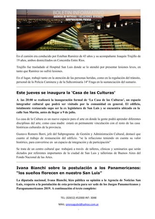 En el camión era conducido por Esteban Ramírez de 43 años y su acompañante Joaquín Trujillo de
19 años, ambos domiciliados en Concordia Entre Ríos.

Trujillo fue trasladado al Hospital San Luis donde se lo atendió por presentar lesiones leves, en
tanto que Ramírez no sufrió lesiones.

En el lugar, trabajó tanto en la atención de las personas heridas, como en la regulación del tránsito,
personal de la Policía Caminera y de la Subcomisaría 14º Fraga en la sustanciación del sumario.


Este jueves se inaugura la ‘Casa de las Culturas’
A las 20:00 se realizará la inauguración formal de ‘La Casa de las Culturas’, un espacio
integrador cultural que podrá ser visitado por la comunidad en general. El edificio,
totalmente restaurado supo ser la ex legislatura de San Luis y se encuentra ubicado en la
calle San Martín, antes de llegar a 9 de julio.

La casa de la Cultura es un nuevo espacio para el arte en donde la gente podrá aprender diferentes
disciplinas del arte, como casa madre estará en permanente vinculación con el resto de las casa
históricas culturales de la provincia.

Gustavo Romero Borri, jefe del Subprograma de Gestión y Administración Cultural, destacó que
cuanto al trabajo de restauración del edificio. “se la refacciono teniendo en cuenta su valor
histórico, para convertirse en un espacio de integración y de participación”

Se trata de un centro cultural que trabajará a través de talleres, clínicas y seminarios que serán
dictados por referentes importantes de la ciudad de San Luis y talleristas de Buenos Aires del
Fondo Nacional de las Artes.


Ivana Bianchi sobre la postulación a los Panamericanos:
“los sueños florecen en nuestro San Luis”
La diputada nacional, Ivana Bianchi, hizo pública su opinión a la Agencia de Noticias San
Luis, respecto a la postulación de esta provincia para ser sede de los Juegos Panamericanos y
Parapanamericanos 2019. A continuación el texto completo:

                                    TEL: (02652) 452000 INT: 3048

                                  MAIL: prensagubsl@yahoo.com.ar
 