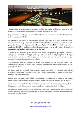 “Estamos ante la presencia de un momento histórico que puede cambiar para siempre la vida
deportiva y cultural de nuestra provincia y de toda la región central del país.

Hoy comenzamos a soñar, con la Ciudad de La Punta, San Luis como sede de los Panamericanos
y Para panamericanos 2019.

Es el San Luis que soporto el huracán de los malones y que actuó en la gesta libertadora, dando
solo lo que teníamos, que era lo más preciado: nuestros hombres, los jóvenes y la vida de nuestra
población. Y como dice el poeta Antonio Esteban Agüero: “Y San Luis obediente respondía, y
quedaron chiquillos y mujeres…, solo mujeres con las caras serias y las manos sin hombres,
esperando…en San Luis del venado y de las Sierras”.

A partir de ese momento y por muchos años fuimos una provincia postergada, humillada,
doblegada y considerada solo de paso, a los que todo veían como la indigente provincia de cuyo,
que no tenia nada solo la voluntad para crecer, y convertirse en una provincia que en algún
momento podría decidir su destino y ser pujante.

Así fue que en estos años de democracia, San Luis desplegó sus alas y levanto vuelo, y hoy
comenzamos a transitar un nuevo sueño, el sueño panamericano, para que se convierta en una
maravillosa realidad.

Un sueño puede ser personal, gubernamental, grande o pequeño y el esforzarse para hacerlo
realidad, le da un mayor y verdadero significado a la vida; imprimiendo en nuestra tarea cotidiana
un mayor sentido de pertenencia.

Compartamos este sueño todos unidos y hermanados y así mostremos al mundo de que madera
estamos hechos los puntanos a la hora de exponer nuestra fraternidad con los pueblos de América.

Juntos todo es más fácil. Por ello, enarbolemos nuestras casas de banderas argentinas y de San
Luis, y que se huela el aire panamericano mezclado con el de nuestro viento chorillero.

Festejemos el inicio de nuestro sueño, trabajemos y luchemos cada uno desde nuestro lugar para
que sea posible; y si esto no basta démonos un respiro, analicemos las causas e intentémoslo con
más fuerza una próxima vez.




                                  TEL: (02652) 452000 INT: 3048

                                 MAIL: prensagubsl@yahoo.com.ar
 