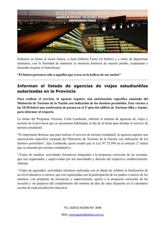 Soñemos en honor al mono Gatica, a Juan Gilberto Funes (el búfalo) y a miles de deportistas
anónimos, con la finalidad de mantener la memoria histórica de nuestro pueblo, respetando y
haciendo respetar el federalismo.

“El futuro pertenece solo a aquellos que creen en la belleza de sus sueños”


Informan el listado de agencias de viajes estudiantiles
autorizadas en la Provincia
Para realizar el servicio, la agencia requiere una autorización específica emanada del
Ministerio de Turismo de la Nación con indicación de los destinos permitidos. Este viernes a
las 10.30 habrá una conferencia de prensa en el 4º piso del edificio de Turismo (illia y Junín),
para informar al respecto.

La titular del Programa Turismo, Carla Lombardo, informó la nómina de agencias de viajes y
turismo de la provincia que se encuentran habilitadas al día de la fecha para brindar el servicio de
turismo estudiantil.

“Es importante destacar que para realizar el servicio de turismo estudiantil, la agencia requiere una
autorización específica emanada del Ministerio de Turismo de la Nación con indicación de los
destinos permitidos”, dijo Lombardo, quien resaltó que la Ley Nº 25.599 en su artículo 2º indica
que se entiende por turismo estudiantil a:

>Viajes de estudios: actividades formativas integradas a la propuesta curricular de las escuelas,
que son organizadas y supervisadas por las autoridades y docente del respectivo establecimiento.
Además

>Viajes de egresados: actividades turísticas realizadas con el objeto de celebrar la finalización de
un nivel educativo o carrera, que son organizadas con la participación de los padres o tutores de los
alumnos, con propósito de recreación y esparcimiento, ajenos a la propuesta curricular de las
escuelas y sin perjuicio del cumplimiento del mínimo de días de clase dispuesto en el calendario
escolar de cada jurisdicción educativa.




                                    TEL: (02652) 452000 INT: 3048

                                  MAIL: prensagubsl@yahoo.com.ar
 