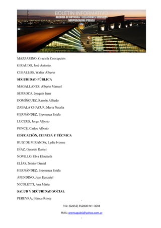 MAZZARINO, Graciela Concepción

GIRAUDO, José Antonio

CEBALLOS, Walter Alberto

SEGURIDAD PÚBLICA

MAGALLANES, Alberto Manuel

SURROCA, Joaquín Juan

DOMÍNGUEZ, Ramón Alfredo

ZABALA CHACUR, María Natalia

HERNÁNDEZ, Esperanza Estela

LUCERO, Jorge Alberto

PONCE, Carlos Alberto

EDUCACIÓN, CIENCIA Y TÉCNICA

RUIZ DE MIRANDA, Lydia Ivonne

DÍAZ, Gerardo Daniel

NOVILLO, Elva Elizabeth

ELÍAS, Néstor Daniel

HERNÁNDEZ, Esperanza Estela

APENDINO, Juan Ezequiel

NICOLETTI, Ana María

SALUD Y SEGURIDAD SOCIAL

PEREYRA, Blanca Renee

                               TEL: (02652) 452000 INT: 3048

                              MAIL: prensagubsl@yahoo.com.ar
 
