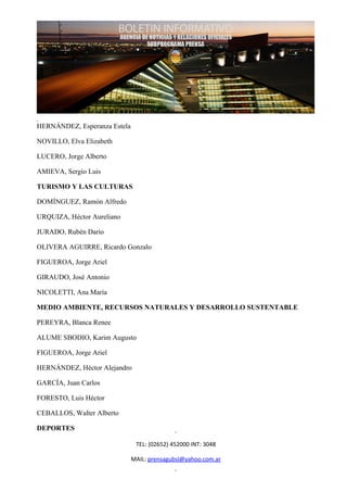 HERNÁNDEZ, Esperanza Estela

NOVILLO, Elva Elizabeth

LUCERO, Jorge Alberto

AMIEVA, Sergio Luis

TURISMO Y LAS CULTURAS

DOMÍNGUEZ, Ramón Alfredo

URQUIZA, Héctor Aureliano

JURADO, Rubén Darío

OLIVERA AGUIRRE, Ricardo Gonzalo

FIGUEROA, Jorge Ariel

GIRAUDO, José Antonio

NICOLETTI, Ana María

MEDIO AMBIENTE, RECURSOS NATURALES Y DESARROLLO SUSTENTABLE

PEREYRA, Blanca Renee

ALUME SBODIO, Karim Augusto

FIGUEROA, Jorge Ariel

HERNÁNDEZ, Héctor Alejandro

GARCÍA, Juan Carlos

FORESTO, Luis Héctor

CEBALLOS, Walter Alberto

DEPORTES

                               TEL: (02652) 452000 INT: 3048

                              MAIL: prensagubsl@yahoo.com.ar
 