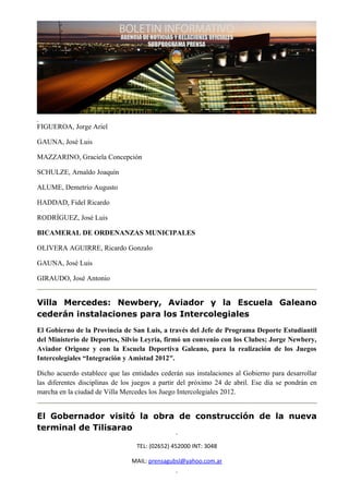 FIGUEROA, Jorge Ariel

GAUNA, José Luis

MAZZARINO, Graciela Concepción

SCHULZE, Arnaldo Joaquín

ALUME, Demetrio Augusto

HADDAD, Fidel Ricardo

RODRÍGUEZ, José Luis

BICAMERAL DE ORDENANZAS MUNICIPALES

OLIVERA AGUIRRE, Ricardo Gonzalo

GAUNA, José Luis

GIRAUDO, José Antonio


Villa Mercedes: Newbery, Aviador y la Escuela Galeano
cederán instalaciones para los Intercolegiales
El Gobierno de la Provincia de San Luis, a través del Jefe de Programa Deporte Estudiantil
del Ministerio de Deportes, Silvio Leyria, firmó un convenio con los Clubes; Jorge Newbery,
Aviador Origone y con la Escuela Deportiva Galeano, para la realización de los Juegos
Intercolegiales “Integración y Amistad 2012″.

Dicho acuerdo establece que las entidades cederán sus instalaciones al Gobierno para desarrollar
las diferentes disciplinas de los juegos a partir del próximo 24 de abril. Ese día se pondrán en
marcha en la ciudad de Villa Mercedes los Juego Intercolegiales 2012.


El Gobernador visitó la obra de construcción de la nueva
terminal de Tilisarao

                                  TEL: (02652) 452000 INT: 3048

                                MAIL: prensagubsl@yahoo.com.ar
 