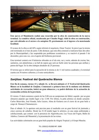 Este jueves el Mandatario realizó una recorrida por la obra de construcción de la nueva
terminal. La comitiva oficial, encabezada por Claudio Poggi, visitó la obra en construcción,
que está ubicada en el acceso a la autopista 55, precisamente en el ingreso a la mencionada
localidad.

El avance de la obra es del 60% según informó el arquitecto, Omar Tourret. Se prevé que la misma
esté terminada en el mes de junio. Cabe destacar, que esta obra comenzó a realizarse hace dos años
por la Municipalidad y fue suspendida por problemas económicos y se reactivó el pasado 5 de
diciembre, pero esta vez, con el aporte del Gobierno provincial.

Esta terminal contará con 8 boleterías ubicadas en el ala este, sur y norte, además de cocina, bar,
sanitarios, seis plataformas y un hall de espera que será un fuelle entre las personas que arriban y
parten del lugar. En la obra trabajan alrededor de 25 personas

El terreno que se utilizó para la ejecución de la misma es de 11 mil metros cuadrados y la terminal
cuenta con 56 metros cubiertos y el resto semicubierto.


Zanjitas: Festival del Quebracho Blanco
Este fin de semana, viernes 13 y sábado 14, se llevará adelante el 6º Festival del Quebracho
Blanco en la localidad de Zanjitas. Comenzará a primera hora de la mañana con distintas
actividades de recreación, habrá un gran almuerzo y se podrá disfrutar de la actuación de
reconocidos artistas de la provincia.

El viernes 13 dará comienzo a partir de las 9.00 con un campeonato de fútbol, seguido por un gran
almuerzo popular que tendrá lugar a las 12.00. Por último, la peña artística en donde actuarán:
Carlos Benavides, José Grande, Julio Lucero, Alma de Guitarra con el cierre de un gran baile a
cargo de Renacer Chamamecero.

Para el sábado 14, la apertura está prevista para el mediodía con un gran festival de jineteada y
cinco carreras de caballos. Desde las 21.30 tendrá lugar lo artístico, en una carpa ambientada y
calefaccionada, que contará con la presencia de Algarroba.com, Las Voces del Fogón, Ballet de
Adultos, Cantores del Manantial y la presentación de las reinas.

Las actividades culminarán con un gran baile popular de Alegría Tropical y el Grupo Mancha.

                                   TEL: (02652) 452000 INT: 3048

                                 MAIL: prensagubsl@yahoo.com.ar
 