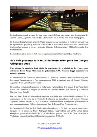 La finalización estará a cargo de una gran peña folklórica que contará con la presencia de
Juanón Lucero, Algarroba.com y el Trio Chamaecero, con el broche final de un baile popular.

El domingo la apertura será a las 10.00 con un desayuno de campaña y el posterior encuentro de
las agrupaciones gauchas y destrezas. A las 13.00, se realizará un almuerzo criollo con el cierre
tradicional en horas de la noche, y una peña folklórica de Luis Achalay y El Hombre Apache dela
Guitarrade Oro.

La entrada tendrá un costo de $30 bajo la organización de la Municipalidad de Candelaria.


San Luis presenta el Manual de Postulación para Los Juegos
Olímpicos 2019
Este viernes, la provincia hará oficial la postulación de la ciudad de La Punta como
anfitriona de los Juegos Olímpicos. El gobernador, CPN. Claudio Poggi, encabezará la
comitiva puntana.

La Presentación del Manual de Postulación de la Ciudad de La Punta – San Luis como sede para
los Juegos Panamericanos y Para panamericanos 2019 se realizará ante el Comité Olímpico
Argentino (COA), en la Capital Federal.

El comité de postulación lo encabeza el Gobernador y el intendente de la ciudad de La Punta Darío
Rosas Curi. También lo integran la ministra de Deportes, María Celia Sánchez y la diputada
Nacional Ivana Bianchi.

Por otro lado, desde el Ministerio de deportes se trabaja para ultimar detalles respecto de la
organización de la visita de la Comisión Evaluadora de Candidaturas del Comité Olímpico
Argentino durante los días 23, 24 y 25 de abril. Todo lo referido a las exigencias que el evento de
esta naturaleza requiere. (Salones de reuniones, Sala de Prensa, Cena Protocolar, etc.).

La Comisión de Evaluación de la COA está conformada por: el Dr. José Luis Marcó, prosecretario
residente de la comisión; Hugo Rodríguez Papini, vicepresidente del COA; Víctor Sergio
Groupierre, gerente General del ENARD; Carlos Ferrea, gerente General del COA y José María
Valladares, presidente del Comité Paralímpico Argentino (COPAR).


                                   TEL: (02652) 452000 INT: 3048

                                 MAIL: prensagubsl@yahoo.com.ar
 