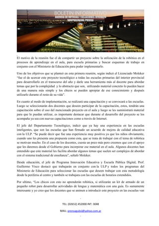 El motivo de la reunión fue el de compartir un proyecto sobre la utilización de la robótica en el
procesos de aprendizaje en el aula, para escuela primarias y buscar esquemas de trabajo en
conjunto con el Ministerio de Educación para poder implementarlo.

Uno de los objetivos que se planteó en esta primera reunión, según indicó el Licenciado Moleker
“fue el de acercar este proyecto tecnológico a todas las escuelas primarias del interior provincial
para desarrollarlo en el transcurso del año y darle una herramienta más al docente para abordar
temas que por la complejidad y lo abstracto que son, utilizando material concreto lo pueden hacer
de una manera más simple y los chicos se pueden apropiar de ese conocimiento y después
utilizarlo durante el resto de su vida”.

En cuanto al modo de implementación, se realizará una capacitación y se convocará a las escuelas.
Luego se seleccionarán dos docentes que deseen participar de la capacitación, estos, tendrán una
capacitación sobre el uso del mencionado proyecto en el aula y luego se les suministrará material
para que lo puedan utilizar, es importante destacar que durante el desarrollo del proyecto se los
acompaña ya sea con nuevas capacitaciones como a través de Internet.

El jefe del Departamento Tecnológico, indicó que ya hay una experiencia en las escuelas
inteligentes, que son las escuelas que han firmado un acuerdo de mejora de calidad educativa
con la ULP. “Se puede decir que fue una experiencia muy positiva ya que los niños obviamente,
cuando uno les presenta una propuesta como esta, que se trata de trabajar con el tema de robótica
se motivan mucho. En el caso de los docentes, cuesta un poco más pero creemos que con el apoyo
que les daremos desde el Gobierno para incorporar ese material en el aula. Algunos docentes han
entendido que este material les facilita abordar algunos temas que suelen ser complejos de abordar
con el sistema tradicional de enseñanza”, señaló Moleker.

Desde educación, el jefe de Programa Innovación Educativa y Escuela Pública Digital, Prof.
Guillermo Visco destacó que trabajarán en conjunto con la ULP y todos los programas del
Ministerio de Educación para seleccionar las escuelas que deseen trabajar con esta metodología
desde la periferia al centro y también se trabajara con las escuelas de horarios extendidos.

Por ultimo, “Los chicos con esto no aprenderán robótica, si utilizarán un kit de armado de un
pequeño robot para desarrollar actividades de lengua y matemática con una guía. Es sumamente
interesante y yo creo que los docentes que se animen a introducir este proyecto en las escuelas van



                                   TEL: (02652) 452000 INT: 3048

                                 MAIL: prensagubsl@yahoo.com.ar
 