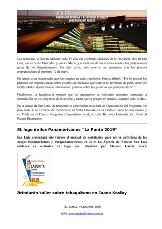 Las reuniones se llevan adelante cada 15 días en diferentes ciudades de la Provincia: dos en San
Luis, una en Villa Mercedes, y una en Merlo, y a cada una de las mismas acuden los profesionales
guías de los departamentos. Por otra parte, está previsto un encuentro con los jóvenes
emprendedores el próximo 12 de mayo.

En cuanto a las inquietudes que han surgido en estas reuniones, Peralta afirmó: “Por lo general los
planteos son algunas dudas sobre estudios de mercado que todavía no terminan de pulir, sobre pre
factibilidades, dónde buscar información, y dudas sobre las garantías que podrían ofrecer”.

Finalmente, la funcionaria sostuvo que los encuentros se realizarán mientras transcurra la
formulación de los proyectos de inversión, y hasta que se pongan en marcha, siempre cada 15 días.

En la ciudad de San Luis, las reuniones se desarrollan en la Sala de Capacitación del Programa, 4to
piso, torre 3, de Terrazas del Portezuelo; en Villa Mercedes en el Centro Cívico de esas ciudad; y
en Merlo en el Centro Integrador Comunitario local, en calle Barranca Colorada s/n, frente al
Parque Recreativo.


EL logo de los Panamericanos “La Punta 2019″
San Luis presentará este viernes el manual de postulación para ser la anfitriona de los
Juegos Panamericanos y Parapanamericanos en 2019. La Agencia de Noticias San Luis
adelanta en exclusiva el Logo que diseñado por Manuel García Ferré.




Brindarán taller sobre tabaquismo en Juana Koslay


                                   TEL: (02652) 452000 INT: 3048

                                 MAIL: prensagubsl@yahoo.com.ar
 