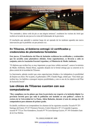 “No caminaba y ahora verlo de pie es una alegría inmensa”, resaltaron los vecinos de Ariel que
recibió en la tarde de este jueves la visita del Gobernador de la provincia

El muchacho que aprendió a caminar luego de ser operado de los tendones aguarda una nueva
intervención que le posibilite ver por primera vez.


En Tilisarao, el Gobierno entregó 12 certificados y
credenciales de plantadores forestales
Este jueves, 22 beneficiarios del Plan de Inclusión recibieron los certificados y credenciales
que los acredita como plantadores oficiales. Estas capacitaciones, se llevaron a cabo en
conjunto, entre la Asociación Forestal Argentina y el Ministerio de Medio Ambiente.

“El diploma que reciben hoy es muy importante ya que tiene validez nacional”, sostuvo la ministra
de Medio Ambiente, Daiana Hissa, segundos después de la formal entrega que se concretó en la
plaza central de la localidad de Tilisarao.

La funcionaria, además recalcó que estas capacitaciones brindan a los trabajadores la posibilidad
de forjarse un oficio. Por su parte, el gobernador, CPN. Claudio Poggi, señaló que: “Este título que
reciben hoy, los habilita a conseguir mejores posibilidades y este es uno de los objetivos del Plan
de Inclusión Social”.

Los chicos de Tilisarao cuentan con sus
computadoras
“Hoy cumplimos con los planes que tiene la provincia con respecto a la inclusión digital. La
provincia invirtió para que toda la población esté incluida en esta política”, sostuvo la
rectora de la Universidad de La Punta, Alicia Bañuelos, durante el acto de entrega de 129
computadoras para alumnos de primer grado.

En detalle, recibieron sus computadores los alumnos de las siguientes escuelas: Escuela Nº 251
Santiago del Estero, Nº 417 Florencio Navarro, Centro Educativo Nº 12 Leopoldo Lugones,
escuela Nº 73 Los Tres Granaderos, Escuela Nº 76 Luisa Quiroga Lucero, Nº 341 Granadero Juan
de la Cruz Molina.

                                   TEL: (02652) 452000 INT: 3048

                                 MAIL: prensagubsl@yahoo.com.ar
 