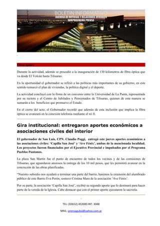 Fibra óptica

Durante la actividad, además se procedió a la inauguración de 130 kilómetros de fibra óptica que
va desde El Volcán hasta Tilisarao.

En la oportunidad el gobernador se refirió a las políticas más importantes de su gobierno, en este
sentido remarcó el plan de viviendas, la política digital y el deporte.

La actividad concluyó con la firma de un convenio entre la Universidad de La Punta, representada
por su rectora y el Centro de Jubilados y Pensionados de Tilisarao, quienes de esta manera se
sumarán a los beneficios que promueve el Estado.

En el cierre del acto, el Gobernador recordó que además de esta inclusión que implica la fibra
óptica se avanzará en la conexión telefonía mediante el wi fi.


Gira institucional: entregaron aportes económicos a
asociaciones civiles del interior
El gobernador de San Luis, CPN. Claudio Poggi, entregó este jueves aportes económicos a
las asociaciones civiles: ‘Capilla San José’ y ‘Ave Fénix’, ambas de la mencionada localidad.
Los proyectos fueron financiados por el Ejecutivo Provincial e impulsados por el Programa
Pueblos Puntanos.

La plaza San Martín fue el punto de encuentro de todos los vecinos y de las comisiones de
Tilisarao, que aguardaron ansiosos la entrega de los 10 mil pesos, que les permitirá avanzar en la
concreción de las obras planificadas.

“Nuestro subsidio nos ayudará a terminar una parte del barrio, haremos la extensión del alumbrado
público de este Barrio Eva Perón, sostuvo Cristina Mara de la asociación ‘Ave Fénix’.

Por su parte, la asociación ‘Capilla San José’, recibió su segundo aporte que lo destinará para hacer
parte de la vereda de la Iglesia. Cabe destacar que con el primer aporte ejecutaron la sacristía.



                                    TEL: (02652) 452000 INT: 3048

                                  MAIL: prensagubsl@yahoo.com.ar
 
