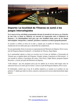 Deporte: La localidad de Tilisarao se sumó a los
juegos intercolegiales
En el marco de las actividades programadas durante la jornada de este jueves en el interior
de San Luis, se firmó en Tilisarao, un convenio de cooperación entre el Ministerio de
Deportes y la Municipalidad local para que esta localidad forme parte de los Juegos
Intercolegiales ‘Integración y Amistad’, próximos a comenzar en toda la geografía puntana

El acuerdo se celebró en horas de la tarde y estipula que el pueblo de Tilisarao ofrecerá las
instalaciones de sus clubes para que se desarrollen las competencias.

En esta oportunidad, firmó el convenio en representación del Ministerio de Deporte, Silvio Leyria,
jefe del Programa Deporte Estudiantil y el intendente de Tilisarao, Hugo Olguín.

En la oportunidad, además se firmó un convenio con el Centro de Jubilados y Pensionados de
Tilisarao que se engloba dentro del Programa ‘Grandes Amigos, Experiencia en Movimiento’. A
este acuerdo lo sellaron, el presidente del centro, Tulio Pieza y Edgar Matera, programa Deporte
Recreativo y Social, por parte del Ministerio de Deportes.

“Cabe destacar que este programa prevé que los adultos de la tercera edad tengan clase de
educación física en el centro que los nuclea”, sostuvo el jefe del Programa Deporte, Silvio Leyría.

El Gobernador, recalcó que el eje de la política deportiva se sustenta en la política de este
gobierno. Y añadió que todos los chicos, mayores y personas de la tercera edad desarrollarán algún
deporte.




                                   TEL: (02652) 452000 INT: 3048

                                 MAIL: prensagubsl@yahoo.com.ar
 