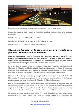 Las ciudades que presentaron sus postulaciones fueron: San Luis, La Plata, Rosario.

Durante los meses de abril y mayo la Comisión Evaluadora, realizará visitas a las ciudades
postulantes:

Entre los días 23 y 27 de 2012: Ciudad de San Luis

Entre los días 30 de abril y 04 de mayo de 2012: Ciudad de La Plata

Entre los días 07 y 11 de mayo de 2012: Ciudad de Rosario.


Educación: Avanzan en la confección de un protocolo para
prevenir la violencia en las escuelas
Desde el Subprograma Proyecto Estrategias de Convivencia Escolar, a cargo del Dr.
Gerardo Hernán Ochoa informaron que el día miércoles 11 de abril en horas de la mañana,
se realizó una reunión con motivo de planificar una agenda de trabajo en conjunto para la
ejecución de un Protocolo para prevenir la Violencia en las Escuelas.

Dicha actividad se enmarca dentro del Convenio Cooperación Académica suscripto entre el
Ministerio de Educación y el Poder Judicial, el cual también establece el dictado de programas
educativos y de actualización sobre abordaje de casos de violencia familiar y/o abuso infantil
detectados en la institución educativa, cuyo cronograma se dará a conocer próximamente.

El resultado de los trabajos realizados quedará plasmado como una política de estado dentro del
Plan Maestro de Educación, cumpliendo de esta forma con el anuncio realizado el día lunes en
conferencia de prensa por el Sr. Ministro de Educación Dr. Marcelo David Sosa.

Otro de los temas abordados en la reunión, tuvo que ver con la delineación de la segunda etapa del
Programa ‘Jueces en la Escuela’ para el año en curso, el cual tendrá la particularidad de acentuar
su presencia en las Escuelas del Interior, Escuelas Rurales, Pueblo Ranquel y Escuelas Urbanas;
asimismo se estableció que dicho programa será lanzado en la ciudad de Justo Daract.

La reunión tuvo lugar en el Juzgado Laboral Nº 2 de la Ciudad de San Luis; del encuentro
participaron: la Dra. María Eugenia Bona, titular del Juzgado Laboral Nº 2 e integrante del


                                   TEL: (02652) 452000 INT: 3048

                                 MAIL: prensagubsl@yahoo.com.ar
 