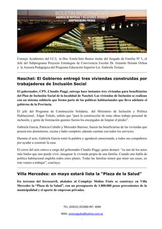 Consejo Académico del I.C.I, la Dra. Estela Inés Bustos titular del Juzgado de Familia Nº 1, el
Jefe del Subprograma Proyecto Estrategias de Convivencia Escolar Dr. Gerardo Hernán Ochoa
y la Asesora Pedagógica del Programa Educación Superior Lic. Gabriela Troiani.


Naschel: El Gobierno entregó tres viviendas construidas por
trabajadores de Inclusión Social
El gobernador, CPN. Claudio Poggi, entrego hace instantes tres viviendas para beneficiarios
del Plan de Inclusión Social de la localidad de Naschel. Las viviendas de Inclusión se realizan
con un sistema solidario que forma parte de las políticas habitacionales que lleva adelante el
gobierno de la Provincia.

El jefe del Programa de Construcción Solidaria, del Ministerio de Inclusión y Política
Habitacional, Edgar Toledo, señalo que “para la construcción de estas obras trabajo personal de
inclusión, y gente de forestación quienes fueron los encargados de limpiar el predio”.

Gabriela García, Patricia Ceballo y Mercedes Barroso, fueron las beneficiarias de las viviendas que
poseen tres dormitorios, cocina y baño completo, además cuentan con todos los servicios.

Durante el acto, Gabriela García tomó la palabra y agradeció emocionada, a todos sus compañeros
por ayudar a construir la casa.

El cierre del acto estuvo a cargo del gobernador Claudio Poggi, quien destacó “es uno de los actos
más lindos que uno puede vivir, inaugurar la vivienda propia de una familia. Cuando uno habla de
política habitacional engloba todos estos planes. Todas las familias tienen que tener sus casas, en
esto vamos a trabajar”, concluyo.


Villa Mercedes: en mayo estará lista la “Plaza de la Salud”
En terrenos del ferrocarril, aledaños al Complejo Molino Fénix se construye en Villa
Mercedes la “Plaza de la Salud”, con un presupuesto de 1.800.000 pesos provenientes de la
municipalidad y el aporte de empresas privadas.




                                   TEL: (02652) 452000 INT: 3048

                                 MAIL: prensagubsl@yahoo.com.ar
 