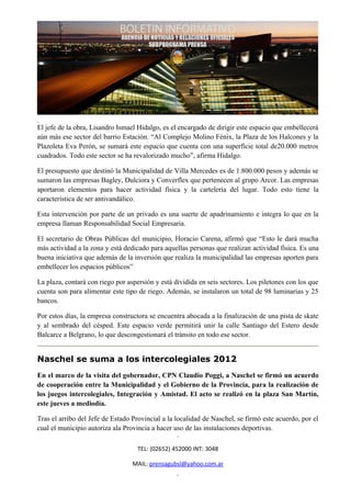 El jefe de la obra, Lisandro Ismael Hidalgo, es el encargado de dirigir este espacio que embellecerá
aún más ese sector del barrio Estación. “Al Complejo Molino Fénix, la Plaza de los Halcones y la
Plazoleta Eva Perón, se sumará este espacio que cuenta con una superficie total de20.000 metros
cuadrados. Todo este sector se ha revalorizado mucho”, afirma Hidalgo.

El presupuesto que destinó la Municipalidad de Villa Mercedes es de 1.800.000 pesos y además se
sumaron las empresas Bagley, Dulciora y Converflex que pertenecen al grupo Arcor. Las empresas
aportaron elementos para hacer actividad física y la cartelería del lugar. Todo esto tiene la
característica de ser antivandálico.

Esta intervención por parte de un privado es una suerte de apadrinamiento e integra lo que en la
empresa llaman Responsabilidad Social Empresaria.

El secretario de Obras Públicas del municipio, Horacio Carena, afirmó que “Esto le dará mucha
más actividad a la zona y está dedicado para aquellas personas que realizan actividad física. Es una
buena iniciativa que además de la inversión que realiza la municipalidad las empresas aporten para
embellecer los espacios públicos”

La plaza, contará con riego por aspersión y está dividida en seis sectores. Los piletones con los que
cuenta son para alimentar este tipo de riego. Además, se instalaron un total de 98 luminarias y 25
bancos.

Por estos días, la empresa constructora se encuentra abocada a la finalización de una pista de skate
y al sembrado del césped. Este espacio verde permitirá unir la calle Santiago del Estero desde
Balcarce a Belgrano, lo que descongestionará el tránsito en todo ese sector.


Naschel se suma a los intercolegiales 2012
En el marco de la visita del gobernador, CPN Claudio Poggi, a Naschel se firmó un acuerdo
de cooperación entre la Municipalidad y el Gobierno de la Provincia, para la realización de
los juegos intercolegiales, Integración y Amistad. El acto se realizó en la plaza San Martín,
este jueves a mediodía.

Tras el arribo del Jefe de Estado Provincial a la localidad de Naschel, se firmó este acuerdo, por el
cual el municipio autoriza ala Provincia a hacer uso de las instalaciones deportivas.

                                    TEL: (02652) 452000 INT: 3048

                                  MAIL: prensagubsl@yahoo.com.ar
 