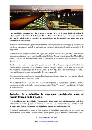 Las actividades comenzaron a las 9:00 en el paraje rural La Majada donde el equipo de
salud atendió a 26 chicos de la Escuela N° 163 Provincia del Chaco, donde se revisaron las
libretas de salud a fin de verificar el cumplimiento de los controles de niño sano y el
calendario de vacunación.

Se realizó también el censo poblacional sanitario, control preventivo odontológico y se instalo un
puesto de vacunación, control de evolución de embarazo, asistencia al adulto y consultorio de
psiquiatría.

Estas actividades están coordinadas por el jefe de la Región Sanitaria N° 1, Dr. José Lamalfa quien
trabaja conjuntamente con el equipo del Hospital de Salud Mental y su directora Dra. María Elena
Ponce, y la jefa del Plan Provincial para la Prevención y tratamiento del Alcoholismo, Nuriz
Quinteros.

También se encuentra en el lugar el programa preventivo odontológico a cargo de la Dra. Carolina
Galetto, el área inmunizaciones por la Dra. Adelina Villegas, zoonosis con la Dra. Farías, el Jefe
del Programa Epidemiología Dr. Cristian Cano y el Plan REMEDIAR y distribución de leche a
cargo del jefe de programas nacionales Dr. Fernando Antonello.

Agentes sanitarios también están trabajando en la zona realizando educación y prevención además
de los controles de las libretas de salud

Por la tarde desde las 14:00 hasta las 18:00 hs. se dirigirán a la localidad de Leandro N. Alem y
continuaran con las actividades en el centro educativo “Jesús T. Lucero” y en el Centro de Salud
de dicha localidad.


Solicitan la prestación de servicios municipales para el
Barrio Cerros de las Rosas
El jefe del Programa Seguridad y Planeamiento, Diego Masci, solicitó al municipio capitalino
articular los esfuerzos y compromisos en el alumbrado, desmalezamiento y mantenimiento
de calles a los fines resguardar a los ciudadanos y prevenir hechos delictivos.

A partir de una reunión en torno al Plan Maestro de Seguridad, mantenida con los vecinos del
Barrio Cerros de las Rosas, el funcionario pudo apreciar que la frondosa vegetación de casi 2

                                   TEL: (02652) 452000 INT: 3048

                                 MAIL: prensagubsl@yahoo.com.ar
 