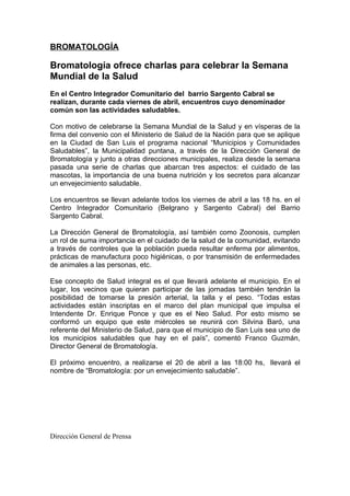 BROMATOLOGÍA

Bromatología ofrece charlas para celebrar la Semana
Mundial de la Salud
En el Centro Integrador Comunitario del barrio Sargento Cabral se
realizan, durante cada viernes de abril, encuentros cuyo denominador
común son las actividades saludables.

Con motivo de celebrarse la Semana Mundial de la Salud y en vísperas de la
firma del convenio con el Ministerio de Salud de la Nación para que se aplique
en la Ciudad de San Luis el programa nacional “Municipios y Comunidades
Saludables”, la Municipalidad puntana, a través de la Dirección General de
Bromatología y junto a otras direcciones municipales, realiza desde la semana
pasada una serie de charlas que abarcan tres aspectos: el cuidado de las
mascotas, la importancia de una buena nutrición y los secretos para alcanzar
un envejecimiento saludable.

Los encuentros se llevan adelante todos los viernes de abril a las 18 hs. en el
Centro Integrador Comunitario (Belgrano y Sargento Cabral) del Barrio
Sargento Cabral.

La Dirección General de Bromatología, así también como Zoonosis, cumplen
un rol de suma importancia en el cuidado de la salud de la comunidad, evitando
a través de controles que la población pueda resultar enferma por alimentos,
prácticas de manufactura poco higiénicas, o por transmisión de enfermedades
de animales a las personas, etc.

Ese concepto de Salud integral es el que llevará adelante el municipio. En el
lugar, los vecinos que quieran participar de las jornadas también tendrán la
posibilidad de tomarse la presión arterial, la talla y el peso. “Todas estas
actividades están inscriptas en el marco del plan municipal que impulsa el
Intendente Dr. Enrique Ponce y que es el Neo Salud. Por esto mismo se
conformó un equipo que este miércoles se reunirá con Silvina Baró, una
referente del Ministerio de Salud, para que el municipio de San Luis sea uno de
los municipios saludables que hay en el país”, comentó Franco Guzmán,
Director General de Bromatología.

El próximo encuentro, a realizarse el 20 de abril a las 18:00 hs, llevará el
nombre de “Bromatología: por un envejecimiento saludable”.




Dirección General de Prensa
 