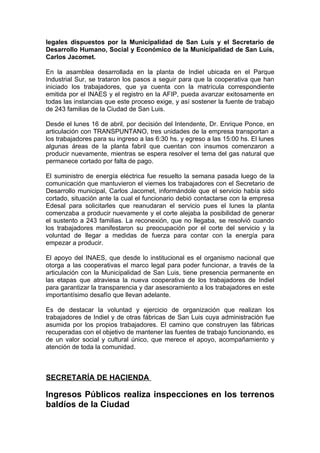 legales dispuestos por la Municipalidad de San Luis y el Secretario de
Desarrollo Humano, Social y Económico de la Municipalidad de San Luis,
Carlos Jacomet.

En la asamblea desarrollada en la planta de Indiel ubicada en el Parque
Industrial Sur, se trataron los pasos a seguir para que la cooperativa que han
iniciado los trabajadores, que ya cuenta con la matrícula correspondiente
emitida por el INAES y el registro en la AFIP, pueda avanzar exitosamente en
todas las instancias que este proceso exige, y así sostener la fuente de trabajo
de 243 familias de la Ciudad de San Luis.

Desde el lunes 16 de abril, por decisión del Intendente, Dr. Enrique Ponce, en
articulación con TRANSPUNTANO, tres unidades de la empresa transportan a
los trabajadores para su ingreso a las 6:30 hs. y egreso a las 15:00 hs. El lunes
algunas áreas de la planta fabril que cuentan con insumos comenzaron a
producir nuevamente, mientras se espera resolver el tema del gas natural que
permanece cortado por falta de pago.

El suministro de energía eléctrica fue resuelto la semana pasada luego de la
comunicación que mantuvieron el viernes los trabajadores con el Secretario de
Desarrollo municipal, Carlos Jacomet, informándole que el servicio había sido
cortado, situación ante la cual el funcionario debió contactarse con la empresa
Edesal para solicitarles que reanudaran el servicio pues el lunes la planta
comenzaba a producir nuevamente y el corte alejaba la posibilidad de generar
el sustento a 243 familias. La reconexión, que no llegaba, se resolvió cuando
los trabajadores manifestaron su preocupación por el corte del servicio y la
voluntad de llegar a medidas de fuerza para contar con la energía para
empezar a producir.

El apoyo del INAES, que desde lo institucional es el organismo nacional que
otorga a las cooperativas el marco legal para poder funcionar, a través de la
articulación con la Municipalidad de San Luis, tiene presencia permanente en
las etapas que atraviesa la nueva cooperativa de los trabajadores de Indiel
para garantizar la transparencia y dar asesoramiento a los trabajadores en este
importantísimo desafío que llevan adelante.

Es de destacar la voluntad y ejercicio de organización que realizan los
trabajadores de Indiel y de otras fábricas de San Luis cuya administración fue
asumida por los propios trabajadores. El camino que construyen las fábricas
recuperadas con el objetivo de mantener las fuentes de trabajo funcionando, es
de un valor social y cultural único, que merece el apoyo, acompañamiento y
atención de toda la comunidad.



SECRETARÍA DE HACIENDA

Ingresos Públicos realiza inspecciones en los terrenos
baldíos de la Ciudad
 