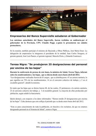Empresarios del Banco Supervielle saludaron al Gobernador
Las máximas autoridades del Banco Supervielle, fueron recibidas en audiencia por el
gobernador de la Provincia, CPN. Claudio Poggi, a quien le presentaron sus saludos
protocolares.

En la reunión, también participó el ministro de Hacienda y Obras Públicas, José María Emer. La
delegación de empresarios la integraron el presidente de la entidad, Juan Carlos Nougues, el
gerente general, José Luís Panero, el gerente regional, Marcelo Perin, y Eduardo Cauterucci.



Teresa Nigra: “Se produjeron 25 designaciones del personal
por encima de las bajas”
Durante la conferencia de prensa de este lunes, la ministra de Salud, Teresa Nigra, informó
sobre los nombramientos y las bajas, que se dieron desde enero hasta abril del 2012.
“Las designaciones realizadas fueron de 63 cargos, que se distribuyeron: 47 en carrera sanitaria, lo
que significa un 75% de los nombramientos; 14 en el convenio colectivo de trabajo; y 2 en el
escalafón general”, detalló la ministra.

En tanto que las bajas que se dieron fueron 48, de las cuales, 22 pertenecen a la carrera sanitaria,
23 al convenio colectivo de trabajo, y 3 al escalafón general. La mayoría de ellas producidas por
jubilación, según señaló la funcionaria.

Quién destacó, con respecto a los datos informados: “Hemos tenido 25 designaciones por encima
de las bajas”. Cabe destacar que esto refleja el periodo que va desde enero hasta abril del 2012.

“Esto es para conocimiento de toda la población, en función a los reclamos, de que no estamos
designando personal en el Sistema de Salud”, sostuvo Nigra.




                                   TEL: (02652) 452000 INT: 3048

                                 MAIL: prensagubsl@yahoo.com.ar
 