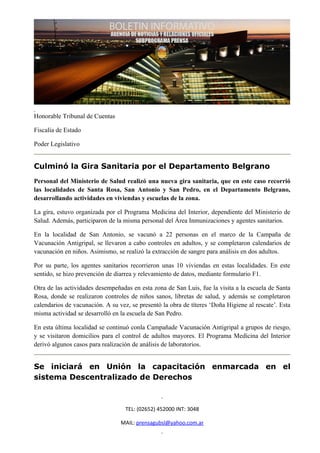 Honorable Tribunal de Cuentas

Fiscalía de Estado

Poder Legislativo


Culminó la Gira Sanitaria por el Departamento Belgrano
Personal del Ministerio de Salud realizó una nueva gira sanitaria, que en este caso recorrió
las localidades de Santa Rosa, San Antonio y San Pedro, en el Departamento Belgrano,
desarrollando actividades en viviendas y escuelas de la zona.

La gira, estuvo organizada por el Programa Medicina del Interior, dependiente del Ministerio de
Salud. Además, participaron de la misma personal del Área Inmunizaciones y agentes sanitarios.

En la localidad de San Antonio, se vacunó a 22 personas en el marco de la Campaña de
Vacunación Antigripal, se llevaron a cabo controles en adultos, y se completaron calendarios de
vacunación en niños. Asimismo, se realizó la extracción de sangre para análisis en dos adultos.

Por su parte, los agentes sanitarios recorrieron unas 10 viviendas en estas localidades. En este
sentido, se hizo prevención de diarrea y relevamiento de datos, mediante formulario F1.

Otra de las actividades desempeñadas en esta zona de San Luis, fue la visita a la escuela de Santa
Rosa, donde se realizaron controles de niños sanos, libretas de salud, y además se completaron
calendarios de vacunación. A su vez, se presentó la obra de títeres ‘Doña Higiene al rescate’. Esta
misma actividad se desarrolló en la escuela de San Pedro.

En esta última localidad se continuó conla Campañade Vacunación Antigripal a grupos de riesgo,
y se visitaron domicilios para el control de adultos mayores. El Programa Medicina del Interior
derivó algunos casos para realización de análisis de laboratorios.


Se iniciará en Unión la capacitación enmarcada en el
sistema Descentralizado de Derechos



                                   TEL: (02652) 452000 INT: 3048

                                 MAIL: prensagubsl@yahoo.com.ar
 