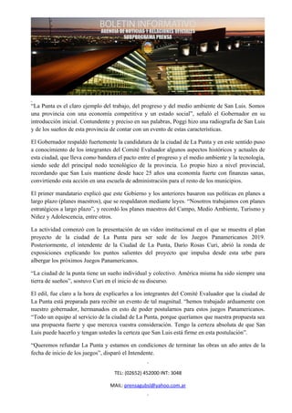 “La Punta es el claro ejemplo del trabajo, del progreso y del medio ambiente de San Luis. Somos
una provincia con una economía competitiva y un estado social”, señaló el Gobernador en su
introducción inicial. Contundente y preciso en sus palabras, Poggi hizo una radiografía de San Luis
y de los sueños de esta provincia de contar con un evento de estas características.

El Gobernador respaldó fuertemente la candidatura de la ciudad de La Punta y en este sentido puso
a conocimiento de los integrantes del Comité Evaluador algunos aspectos históricos y actuales de
esta ciudad, que lleva como bandera el pacto entre el progreso y el medio ambiente y la tecnología,
siendo sede del principal nodo tecnológico de la provincia. Lo propio hizo a nivel provincial,
recordando que San Luis mantiene desde hace 25 años una economía fuerte con finanzas sanas,
convirtiendo esta acción en una escuela de administración para el resto de los municipios.

El primer mandatario explicó que este Gobierno y los anteriores basaron sus políticas en planes a
largo plazo (planes maestros), que se respaldaron mediante leyes. “Nosotros trabajamos con planes
estratégicos a largo plazo”, y recordó los planes maestros del Campo, Medio Ambiente, Turismo y
Niñez y Adolescencia, entre otros.

La actividad comenzó con la presentación de un video institucional en el que se muestra el plan
proyecto de la ciudad de La Punta para ser sede de los Juegos Panamericanos 2019.
Posteriormente, el intendente de la Ciudad de La Punta, Darío Rosas Curi, abrió la ronda de
exposiciones explicando los puntos salientes del proyecto que impulsa desde esta urbe para
albergar los próximos Juegos Panamericanos.

“La ciudad de la punta tiene un sueño individual y colectivo. América misma ha sido siempre una
tierra de sueños”, sostuvo Curi en el inicio de su discurso.

El edil, fue claro a la hora de explicarles a los integrantes del Comité Evaluador que la ciudad de
La Punta está preparada para recibir un evento de tal magnitud. “hemos trabajado arduamente con
nuestro gobernador, hermanados en esto de poder postularnos para estos juegos Panamericanos.
“Todo un equipo al servicio de la ciudad de La Punta, porque queríamos que nuestra propuesta sea
una propuesta fuerte y que merezca vuestra consideración. Tengo la certeza absoluta de que San
Luis puede hacerlo y tengan ustedes la certeza que San Luis está firme en esta postulación”.

“Queremos refundar La Punta y estamos en condiciones de terminar las obras un año antes de la
fecha de inicio de los juegos”, disparó el Intendente.


                                   TEL: (02652) 452000 INT: 3048

                                 MAIL: prensagubsl@yahoo.com.ar
 