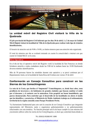 La unidad móvil del Registro Civil visitará la Villa de la
Quebrada
El jefe provincial del Registro Civil informó que los días 30 de abril, 1 y 2 de mayo la Unidad
Móvil Digital visitará la localidad de Villa de la Quebrada para realizar todo tipo de trámites
identificatorios.

El horario de atención será de 9:00 a 18:00 y se darán números para una atención más organizada.

El total de números por día se evaluará teniendo en cuenta la conectividad a internet con que
cuente la Unidad Móvil en la zona.

Otros Operativos

En el día de hoy el operativo móvil del Registro visitó la localidad de San Francisco en donde
brindaron atención a todos ciudadanos desde las 9:00 de la mañana hasta las 18:00 Realizando
diversos trámites identificatorios.

Más de 50 personas fueron las atendidas durante este operativo y se prevé continuar por el
Departamento Junín, en la localidad de Santa Rosa del Conlara este viernes 25 de abril.


Conformarán un Consejo Consultivo para construir en las
Sierras de los Comechingones
La ruta de la Costa, que bordea el “imponente” Comechingones, es, desde hace años, zona
predilecta de inversores y de habitantes de grandes ciudades que buscan cambiar el ruido
por el descanso y el contacto con la naturaleza. Esto propició un boom inmobiliario, que
parece desmesurado. Para controlar que el desarrollo de las localidades no afecte el medio
que las identifica y caracteriza, el Ministerio de Medio Ambiente trabaja en el ordenamiento
territorial de la región conocida como Parque Presidente Perón.

“La herramienta fundamental para esto será la creación de un Consejo Consultivo que integrarán
representantes del Ministerio, junto a organismos gubernamentales y no gubernamentales
relacionados con esta temática. Su función principal será la de hacer cumplir la cota máxima del
crecimiento edilicio sobre las sierras de los Comechingones, es decir que controlará hasta dónde se

                                   TEL: (02652) 452000 INT: 3048

                                 MAIL: prensagubsl@yahoo.com.ar
 