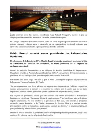 puede construir sobre las Sierras, considerada Área Natural Protegida”, explicó el jefe de
Subprograma Ordenamiento Ambiental Territorial, Juan Pablo Laugero.

El Consejo Consultivo funcionará además como un canal de participación mediante el cual se
podrán establecer criterios para el desarrollo de un ordenamiento territorial ordenado que
aproveche los recursos naturales y proteja a la vez el medio ambiente.


Pablo Bronzi asumió como presidente de Laboratorios
Puntanos
El gobernador de la Provincia, CPN. Claudio Poggi, le tomó juramento este martes en la Sala
de Situaciones de Terrazas del Portezuelo, al nuevo presidente de la empresa de
medicamentos estatal.

Bronzi, de profesión farmacéutico, es un dirigente del Partido Justicialista del Departamento
Chacabuco, oriundo de Naschel, fue coordinador de DOSEP; subsecretario de Turismo durante la
gestión de Adolfo Rodríguez Saá; y se desempeñó como senador Provincial.

Este martes juró en su cargo “Por dios y por la Patria”, desempeñar el puesto de presidente de
Laboratorios Puntanos Sociedad del Estado.

“Es una empresa que va a llevar adelante un proyecto muy importante de Gobierno. A partir de
mañana comenzaremos a trabajar y a ponernos en contacto con la gente, que es un factor
importante”, sostuvo Bronzi, precisando que los objetivos son: seguir creciendo y vender.

Por su parte el gobernador, señaló que esta sociedad del estado- refiriéndose a Laboratorios
Puntanos- es estratégica. “Es nuestra fábrica de medicamentos. Y en los últimos años se le dio un
impulso empresarial. No solo abastece a la provincia de San Luis, sino también, a programas
nacionales como Remediar; a la Ciudad Autónoma de Buenos Aires y a muchos estados
provinciales”, sostuvo el mandatario, quien además destacó que Bronzi, ” es un gran dirigente, un
gran profesional y sobre todo una gran persona”.

Durante el acto de asunción, el gobernador, estuvo acompañado por el vicegobernador, Jorge Díaz;
ministros del gabinete provincial y demás funcionarios.


                                  TEL: (02652) 452000 INT: 3048

                                MAIL: prensagubsl@yahoo.com.ar
 