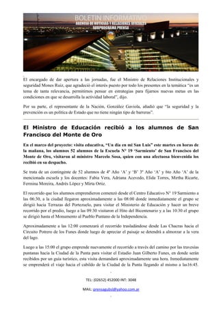 El encargado de dar apertura a las jornadas, fue el Ministro de Relaciones Institucionales y
seguridad Mones Ruiz, que agradeció el interés puesto por todo los presentes en la temática “es un
tema de tanta relevancia, permitirnos pensar en estrategias para fijarnos nuevas metas en las
condiciones en que se desarrolla la actividad laboral”, dijo.

Por su parte, el representante de la Nación, González Gaviola, añadió que “la seguridad y la
prevención es un política de Estado que no tiene ningún tipo de barreras”.


El Ministro de Educación recibió a los alumnos de San
Francisco del Monte de Oro
En el marco del proyecto: visita educativa, “Un día en mi San Luis” este martes en horas de
la mañana, los alumnos 52 alumnos de la Escuela N° 19 ‘Sarmiento’ de San Francisco del
Monte de Oro, visitaron al ministro Marcelo Sosa, quien con una afectuosa bienvenida los
recibió en su despacho.

Se trata de un contingente de 52 alumnos de 4º Año ‘A’ y ‘B’ 3º Año ‘A’ y 6to Año ‘A’ de la
mencionada escuela y los docentes: Fabia Vera, Adriana Acevedo, Elida Torres, Mirtha Ricarte,
Fermina Moreira, Andrés López y Mirta Ortiz.

El recorrido que los alumnos emprendieron comenzó desde el Centro Educativo N° 19 Sarmiento a
las 06:30, a la ciudad llegaron aproximadamente a las 08:00 donde inmediatamente el grupo se
dirigió hacia Terrazas del Portezuelo, para visitar el Ministerio de Educación y hacer un breve
recorrido por el predio, luego a las 09:30 visitaron el Hito del Bicentenario y a las 10:30 el grupo
se dirigió hasta el Monumento al Pueblo Puntano de la Independencia.

Aproximadamente a las 12:00 comenzará el recorrido trasladándose desde Las Chacras hacia el
Circuito Potrero de los Funes donde luego de apreciar el paisaje se detendrá a almorzar a la vera
del lago.

Luego a las 15:00 el grupo emprende nuevamente el recorrido a través del camino por las travesías
puntanas hacia la Ciudad de la Punta para visitar el Estadio Juan Gilberto Funes, en donde serán
recibidos por un guía turístico, esta visita demandará aproximadamente una hora. Inmediatamente
se emprenderá el viaje hacia el cabildo de la Ciudad de la Punta llegando al mismo a las16:45.


                                   TEL: (02652) 452000 INT: 3048

                                 MAIL: prensagubsl@yahoo.com.ar
 