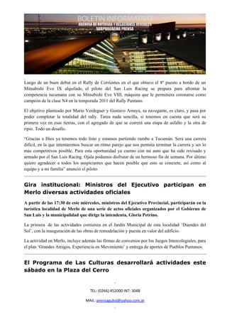 Luego de un buen debut en el Rally de Corrientes en el que obtuvo el 8º puesto a bordo de un
Mitsubishi Evo IX alquilado, el piloto del San Luis Racing se prepara para afrontar la
competencia tucumana con su Mitsubishi Evo VIII, máquina que le permitiera coronarse como
campeón de la clase N4 en la temporada 2011 del Rally Puntano.

El objetivo planteado por Mario Verdeguer y Gustavo Amaya, su navegante, es claro, y pasa por
poder completar la totalidad del rally. Tarea nada sencilla, si tenemos en cuenta que será su
primera vez en esas tierras, con el agregado de que se correrá una etapa de asfalto y la otra de
ripio. Todo un desafío.

“Gracias a Dios ya tenemos todo listo y estamos partiendo rumbo a Tucumán. Sera una carrera
difícil, en la que intentaremos buscar un ritmo parejo que nos permita terminar la carrera y ser lo
más competitivos posible. Para esta oportunidad ya cuento con mi auto que ha sido revisado y
armado por el San Luis Racing. Ojala podamos disfrutar de un hermoso fin de semana. Por último
quiero agradecer a todos los auspiciantes que hacen posible que esto se concrete, así como al
equipo y a mi familia” anunció el piloto.


Gira institucional: Ministros del Ejecutivo participan en
Merlo diversas actividades oficiales
A partir de las 17:30 de este miércoles, ministros del Ejecutivo Provincial, participarán en la
turística localidad de Merlo de una serie de actos oficiales organizados por el Gobierno de
San Luis y la municipalidad que dirige la intendenta, Gloria Petrino.

La primera de las actividades comienza en el Jardín Municipal de esta localidad ‘Duendes del
Sol’, con la inauguración de las obras de remodelación y puesta en valor del edificio.

La actividad en Merlo, incluye además las firmas de convenios por los Juegos Intercolegiales, para
el plan ‘Grandes Amigos, Experiencia en Movimiento’ y entrega de aportes de Pueblos Puntanos.


El Programa de Las Culturas desarrollará actividades este
sábado en la Plaza del Cerro


                                   TEL: (0266) 452000 INT: 3048

                                 MAIL: prensagubsl@yahoo.com.ar
 