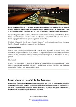 El viernes 4 de mayo a las 20:00, en la Sala Berta Vidal de Battini, se proyectará de manera
gratuita la película ‘Quebracho’. El sábado 5, llega la obra de teatro ‘Las del Barranco’, con
la actuación de Alberto Rodríguez Saá. El valor de la entrada para este evento es de 50 pesos.

Desde el Programa de Las Culturas, informaron que este fin de semana el Centro Cultural Puente
Blanco ofrecerá diferentes actividades. El viernes 4 de mayo a las 20:00, en la Sala Berta Vidal de
Battini se proyectará de manera gratuita la película ‘Quebracho’.

El sábado 5, llegará la obra de teatro ‘Las del Barranco’, con la actuación de Alberto Rodríguez
Saá. El valor de la entrada para este evento será de 50 pesos.

Muestra fotográfica

Hasta el lunes 7 de mayo inclusive de 8:00 a 20:00, estará disponible la muestra alusiva a las
festividades religiosas del Cristo de la Quebrada. Se exponen fotografías de las festividades de los
últimos 30 años, momentos históricos de un pueblo marcado por la fe. La entrada es libre y
gratuita

Cine infantil

El lunes 7 de mayo a las 15 horas en la Sala Berta Vidal de Battini del Centro Cultural Puente
Blanco, se proyectará la película ‘El Arca’ y tendrá como invitados especiales a el Jardín de
Infantes de la Escuela Paula Domínguez de Bazán.




Recorrida por el Hospital de San Francisco
Personal del Ministerio de Salud realizó este miércoles una visita al hospital de la localidad
de San Francisco para verificar el stock de medicamentos con que cuenta el nosocomio. El
jefe de la Droguería de la Provincia, Pablo Quintero, y el jefe de la Región Sanitaria N°1,
José Lamalfa, fueron los responsables de la recorrida.



                                    TEL: (0266) 452000 INT: 3048

                                 MAIL: prensagubsl@yahoo.com.ar
 