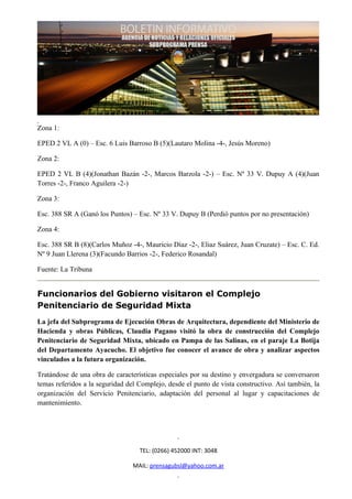 Zona 1:

EPED 2 VL A (0) – Esc. 6 Luis Barroso B (5)(Lautaro Molina -4-, Jesús Moreno)

Zona 2:

EPED 2 VL B (4)(Jonathan Bazán -2-, Marcos Barzola -2-) – Esc. Nº 33 V. Dupuy A (4)(Juan
Torres -2-, Franco Aguilera -2-)

Zona 3:

Esc. 388 SR A (Ganó los Puntos) – Esc. Nº 33 V. Dupuy B (Perdió puntos por no presentación)

Zona 4:

Esc. 388 SR B (8)(Carlos Muñoz -4-, Mauricio Díaz -2-, Eliaz Suárez, Juan Cruzate) – Esc. C. Ed.
Nº 9 Juan Llerena (3)(Facundo Barrios -2-, Federico Rosandal)

Fuente: La Tribuna


Funcionarios del Gobierno visitaron el Complejo
Penitenciario de Seguridad Mixta
La jefa del Subprograma de Ejecución Obras de Arquitectura, dependiente del Ministerio de
Hacienda y obras Públicas, Claudia Pagano visitó la obra de construcción del Complejo
Penitenciario de Seguridad Mixta, ubicado en Pampa de las Salinas, en el paraje La Botija
del Departamento Ayacucho. El objetivo fue conocer el avance de obra y analizar aspectos
vinculados a la futura organización.

Tratándose de una obra de características especiales por su destino y envergadura se conversaron
temas referidos a la seguridad del Complejo, desde el punto de vista constructivo. Así también, la
organización del Servicio Penitenciario, adaptación del personal al lugar y capacitaciones de
mantenimiento.




                                   TEL: (0266) 452000 INT: 3048

                                 MAIL: prensagubsl@yahoo.com.ar
 