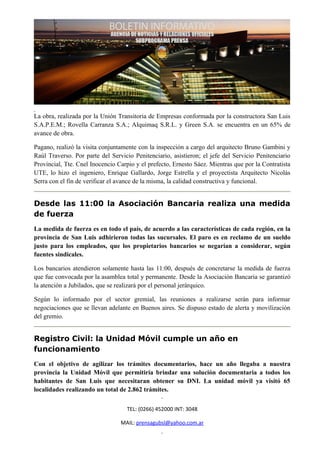 La obra, realizada por la Unión Transitoria de Empresas conformada por la constructora San Luis
S.A.P.E.M.; Rovella Carranza S.A.; Alquimaq S.R.L. y Green S.A. se encuentra en un 65% de
avance de obra.

Pagano, realizó la visita conjuntamente con la inspección a cargo del arquitecto Bruno Gambini y
Raúl Traverso. Por parte del Servicio Penitenciario, asistieron; el jefe del Servicio Penitenciario
Provincial, Tte. Cnel Inocencio Carpio y el prefecto, Ernesto Sáez. Mientras que por la Contratista
UTE, lo hizo el ingeniero, Enrique Gallardo, Jorge Estrella y el proyectista Arquitecto Nicolás
Serra con el fin de verificar el avance de la misma, la calidad constructiva y funcional.


Desde las 11:00 la Asociación Bancaria realiza una medida
de fuerza
La medida de fuerza es en todo el país, de acuerdo a las características de cada región, en la
provincia de San Luis adhirieron todas las sucursales. El paro es en reclamo de un sueldo
justo para los empleados, que los propietarios bancarios se negarían a considerar, según
fuentes sindicales.

Los bancarios atendieron solamente hasta las 11:00, después de concretarse la medida de fuerza
que fue convocada por la asamblea total y permanente. Desde la Asociación Bancaria se garantizó
la atención a Jubilados, que se realizará por el personal jerárquico.

Según lo informado por el sector gremial, las reuniones a realizarse serán para informar
negociaciones que se llevan adelante en Buenos aires. Se dispuso estado de alerta y movilización
del gremio.


Registro Civil: la Unidad Móvil cumple un año en
funcionamiento
Con el objetivo de agilizar los trámites documentarios, hace un año llegaba a nuestra
provincia la Unidad Móvil que permitiría brindar una solución documentaria a todos los
habitantes de San Luis que necesitaran obtener su DNI. La unidad móvil ya visitó 65
localidades realizando un total de 2.862 trámites.


                                   TEL: (0266) 452000 INT: 3048

                                 MAIL: prensagubsl@yahoo.com.ar
 