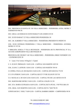 ESC. PROVINCIA D SANTA FE 150 VILLA MERCEDES – PEDERNERA AVDA. MITRE Y
SARMIENTO 946 50

ESC. GRAL LAS HERAS 82 JUSTO DARACT LOS ANDES S/N 50

ESC. JUSTO DARACT 32 VILLA MERCEDES PEDERNERA 50

ESC. J.B. ALBERDI 37 VILLA MERCEDES – PEDERNERA PRESIDENTE PERON 50

COL. JUAN ESTEBAN PEDERNERA 2 VILLA MERCEDES – PEDERNERA AVENIDA
MITRE N° 873 50

V BRIGADA AEREA 17 VILLA REYNOLDS – PEDERNERA RUTA PROVINCIAL Nº 24 y
ACCESO AEROPUERTO VILLA REYNOLDS 50

PROVINCIA DE CHUBUT 148 VILLA MERCEDES – PEDERNERA JORGE NEWBERY S/N
– EXTREMO ESTE 50

 •   Lunes 14 al viernes 18 Región 1- Capital

C. E. JUAN P. PRINGLES 1 SAN LUIS – CAPITAL SAN MARTIN 1055 50

COL. JUAN C. LAFINUR 1 SAN LUIS – CAPITAL SAN MARTIN 769 50

C.E MTRA. PAULA D. DE BAZAN 2 SAN LUIS – CAPITAL RIVADAVIA 774 50

C.E. EVA PERON 3 SAN LUIS – CAPITAL RUCCI Y 9 DE JULIO Bº CGT 50

C.E. NICOLAS A. DE SAN LUIS 4 SAN LUIS – CAPITAL PJE DE LAS ARTES S/N 50

ESC. BARTOLOME MITRE 5 SAN LUIS – CAPITAL COLON 312 50

ESC. STA. MARIA EUFRASIA 6 SAN LUIS – CAPITAL RUTA PCIAL. 19 Bº PUCARA 50

COL. GRAL. SAN MARTIN 6 SAN LUIS – CAPITAL RUTA 7 KM 796 50

CONSTANCIO C. VIGIL 7 SAN LUIS – CAPITAL BARRIO JARDIN – CARPINTERÍA 90 50




                                  TEL: (02652) 452000 INT: 3048

                                MAIL: prensagubsl@yahoo.com.ar
 