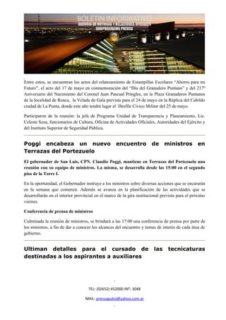 Entre estos, se encuentran los actos del relanzamiento de Estampillas Escolares “Ahorro para mi
Futuro”, el acto del 17 de mayo en conmemoración del “Día del Granadero Puntano” y del 217º
Aniversario del Nacimiento del Coronel Juan Pascual Pringles, en la Plaza Granaderos Puntanos
de la localidad de Renca, la Velada de Gala prevista para el 24 de mayo en la Réplica del Cabildo
ciudad de La Punta, donde este año tendrá lugar el Desfile Cívico Militar del 25 de mayo.

Participaron de la reunión: la jefa de Programa Unidad de Transparencia y Planeamiento, Lic.
Celeste Sosa, funcionarios de Cultura, Oficina de Actividades Oficiales, Autoridades del Ejército y
del Instituto Superior de Seguridad Pública.


Poggi encabeza un nuevo                            encuentro           de     ministros         en
Terrazas del Portezuelo
El gobernador de San Luis, CPN. Claudio Poggi, mantiene en Terrazas del Portezuelo una
reunión con su equipo de ministros. La misma, se desarrolla desde las 15:00 en el segundo
piso de la Torre I.

En la oportunidad, el Gobernador instruye a los ministros sobre diversas acciones que se encararán
en la semana que comenzó. Además se avanza en la planificación de las actividades que se
desarrollarán en el interior provincial en el marco de la gira institucional prevista para el próximo
viernes.

Conferencia de prensa de ministros

Culminada la reunión de ministros, se brindará a las 17:00 una conferencia de prensa por parte de
los ministros, a fin de dar a conocer los alcances del encuentro y temas de interés de cada área de
gobierno.


Ultiman detalles para el cursado de                                     las     tecnicaturas
destinadas a los aspirantes a auxiliares




                                    TEL: (02652) 452000 INT: 3048

                                  MAIL: prensagubsl@yahoo.com.ar
 
