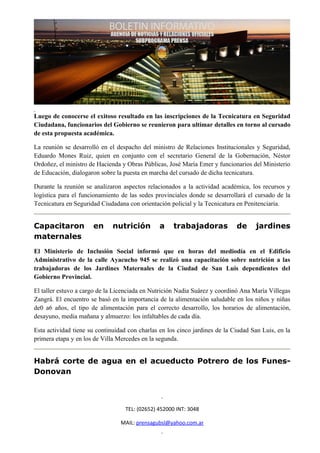 Luego de conocerse el exitoso resultado en las inscripciones de la Tecnicatura en Seguridad
Ciudadana, funcionarios del Gobierno se reunieron para ultimar detalles en torno al cursado
de esta propuesta académica.

La reunión se desarrolló en el despacho del ministro de Relaciones Institucionales y Seguridad,
Eduardo Mones Ruiz, quien en conjunto con el secretario General de la Gobernación, Néstor
Ordoñez, el ministro de Hacienda y Obras Públicas, José María Emer y funcionarios del Ministerio
de Educación, dialogaron sobre la puesta en marcha del cursado de dicha tecnicatura.

Durante la reunión se analizaron aspectos relacionados a la actividad académica, los recursos y
logística para el funcionamiento de las sedes provinciales donde se desarrollará el cursado de la
Tecnicatura en Seguridad Ciudadana con orientación policial y la Tecnicatura en Penitenciaría.


Capacitaron           en      nutrición         a    trabajadoras            de     jardines
maternales
El Ministerio de Inclusión Social informó que en horas del mediodía en el Edificio
Administrativo de la calle Ayacucho 945 se realizó una capacitación sobre nutrición a las
trabajadoras de los Jardines Maternales de la Ciudad de San Luis dependientes del
Gobierno Provincial.

El taller estuvo a cargo de la Licenciada en Nutrición Nadia Suárez y coordinó Ana María Villegas
Zangrá. El encuentro se basó en la importancia de la alimentación saludable en los niños y niñas
de0 a6 años, el tipo de alimentación para el correcto desarrollo, los horarios de alimentación,
desayuno, media mañana y almuerzo: los infaltables de cada día.

Esta actividad tiene su continuidad con charlas en los cinco jardines de la Ciudad San Luis, en la
primera etapa y en los de Villa Mercedes en la segunda.


Habrá corte de agua en el acueducto Potrero de los Funes-
Donovan



                                   TEL: (02652) 452000 INT: 3048

                                 MAIL: prensagubsl@yahoo.com.ar
 