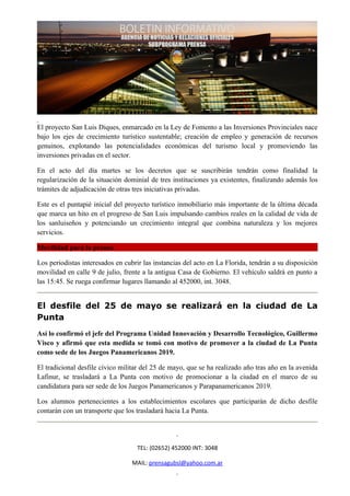 El proyecto San Luis Diques, enmarcado en la Ley de Fomento a las Inversiones Provinciales nace
bajo los ejes de crecimiento turístico sustentable; creación de empleo y generación de recursos
genuinos, explotando las potencialidades económicas del turismo local y promoviendo las
inversiones privadas en el sector.

En el acto del día martes se los decretos que se suscribirán tendrán como finalidad la
regularización de la situación dominial de tres instituciones ya existentes, finalizando además los
trámites de adjudicación de otras tres iniciativas privadas.

Este es el puntapié inicial del proyecto turístico inmobiliario más importante de la última década
que marca un hito en el progreso de San Luis impulsando cambios reales en la calidad de vida de
los sanluiseños y potenciando un crecimiento integral que combina naturaleza y los mejores
servicios.

Movilidad para la prensa

Los periodistas interesados en cubrir las instancias del acto en La Florida, tendrán a su disposición
movilidad en calle 9 de julio, frente a la antigua Casa de Gobierno. El vehículo saldrá en punto a
las 15:45. Se ruega confirmar lugares llamando al 452000, int. 3048.


El desfile del 25 de mayo se realizará en la ciudad de La
Punta
Así lo confirmó el jefe del Programa Unidad Innovación y Desarrollo Tecnológico, Guillermo
Visco y afirmó que esta medida se tomó con motivo de promover a la ciudad de La Punta
como sede de los Juegos Panamericanos 2019.

El tradicional desfile cívico militar del 25 de mayo, que se ha realizado año tras año en la avenida
Lafinur, se trasladará a La Punta con motivo de promocionar a la ciudad en el marco de su
candidatura para ser sede de los Juegos Panamericanos y Parapanamericanos 2019.

Los alumnos pertenecientes a los establecimientos escolares que participarán de dicho desfile
contarán con un transporte que los trasladará hacia La Punta.




                                    TEL: (02652) 452000 INT: 3048

                                  MAIL: prensagubsl@yahoo.com.ar
 