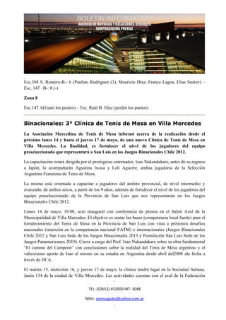 Esc.388 S. Romero-B-: 6 (Paulino Rodríguez (3), Mauricio Díaz, Franco Lagoa, Elías Suárez) –
Esc. 147 –B-: 0 (-)

Zona 8

Esc.147 A(Ganó los puntos) – Esc. Raúl B. Díaz (perdió los puntos)


Binacionales: 3° Clínica de Tenis de Mesa en Villa Mercedes
La Asociación Mercedina de Tenis de Mesa informó acerca de la realización desde el
próximo lunes 14 y hasta el jueves 17 de mayo, de una nueva Clínica de Tenis de Mesa en
Villa Mercedes. La finalidad, es fortalecer el nivel de los jugadores del equipo
preseleccionado que representará a San Luis en los Juegos Binacionales Chile 2012.

La capacitación estará dirigida por el prestigioso entrenador, Isao Nakandakare, antes de su regreso
a Japón, lo acompañarán Agustina Iwasa y Loli Aguerre, ambas jugadoras de la Selección
Argentina Femenina de Tenis de Mesa.

La misma está orientada a capacitar a jugadores del ámbito provincial, de nivel intermedio y
avanzado, de ambos sexos, a partir de los 9 años, además de fortalecer el nivel de los jugadores del
equipo preseleccionado de la Provincia de San Luis que nos representarán en los Juegos
Binacionales Chile 2012.

Lunes 14 de mayo, 19:00, acto inaugural con conferencia de prensa en el Salón Azul de la
Municipalidad de Villa Mercedes. El objetivo es sentar las bases (competencia local fuerte) para el
fortalecimiento del Tenis de Mesa en la Provincia de San Luis con vista a próximos desafíos
nacionales (inserción en la competencia nacional FATM) e internacionales (Juegos Binacionales
Chile 2012 y San Luis Sede de los Juegos Binacionales 2013 y Postulación San Luis Sede de los
Juegos Panamericanos 2019). Cierre a cargo del Prof. Isao Nakandakare sobre su obra fundamental
“El camino del Campeón” con conclusiones sobre la realidad del Tenis de Mesa argentino y el
valiosísimo aporte de Isao al mismo en su estadía en Argentina desde abril del2008 ala fecha a
través de JICA.

El martes 15, miércoles 16, y jueves 17 de mayo, la clínica tendrá lugar en la Sociedad Italiana,
Junín 134 de la ciudad de Villa Mercedes. Las actividades cuentan con el aval de la Federación

                                   TEL: (02652) 452000 INT: 3048

                                 MAIL: prensagubsl@yahoo.com.ar
 